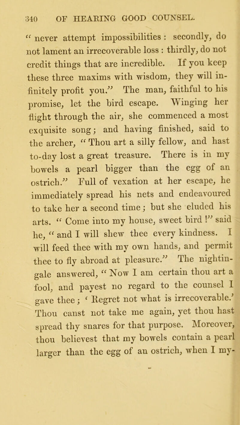 never attempt impossibilities : secondly, do not lament an irrecoverable loss : thirdly, do not credit things that are incredible. If you keep these three maxims with wisdom, they will in- finitely profit you.^^ The man, faithful to his promise, let the bird escape. Winging her flight through the air, she commenced a most exquisite song; and having finished, said to the archer, Thou art a silly fellow, and hast to-day lost a great treasure. There is in my bowels a pearl bigger than the egg of an ostrich.'’^ Full of vexation at her escape, he immediately spread his nets and endeavoured to take her a second time; but she eluded his arts. Come into my house, sweet bird V’ said he, and I will shew thee every kindness. I will feed thee with my own hands, and permit thee to fly abroad at pleasure.^^ The nightin- gale answered, Now I am certain thou art a fool, and payest no regard to the counsel I o-ave thee ; ' Kegret not what is irrecoverable. Thou canst not take me again, yet thou hast spread thy snares for that purpose. Moreover, thou believest that my bowels contain a pearl larger than the egg of an ostrich, when I my-