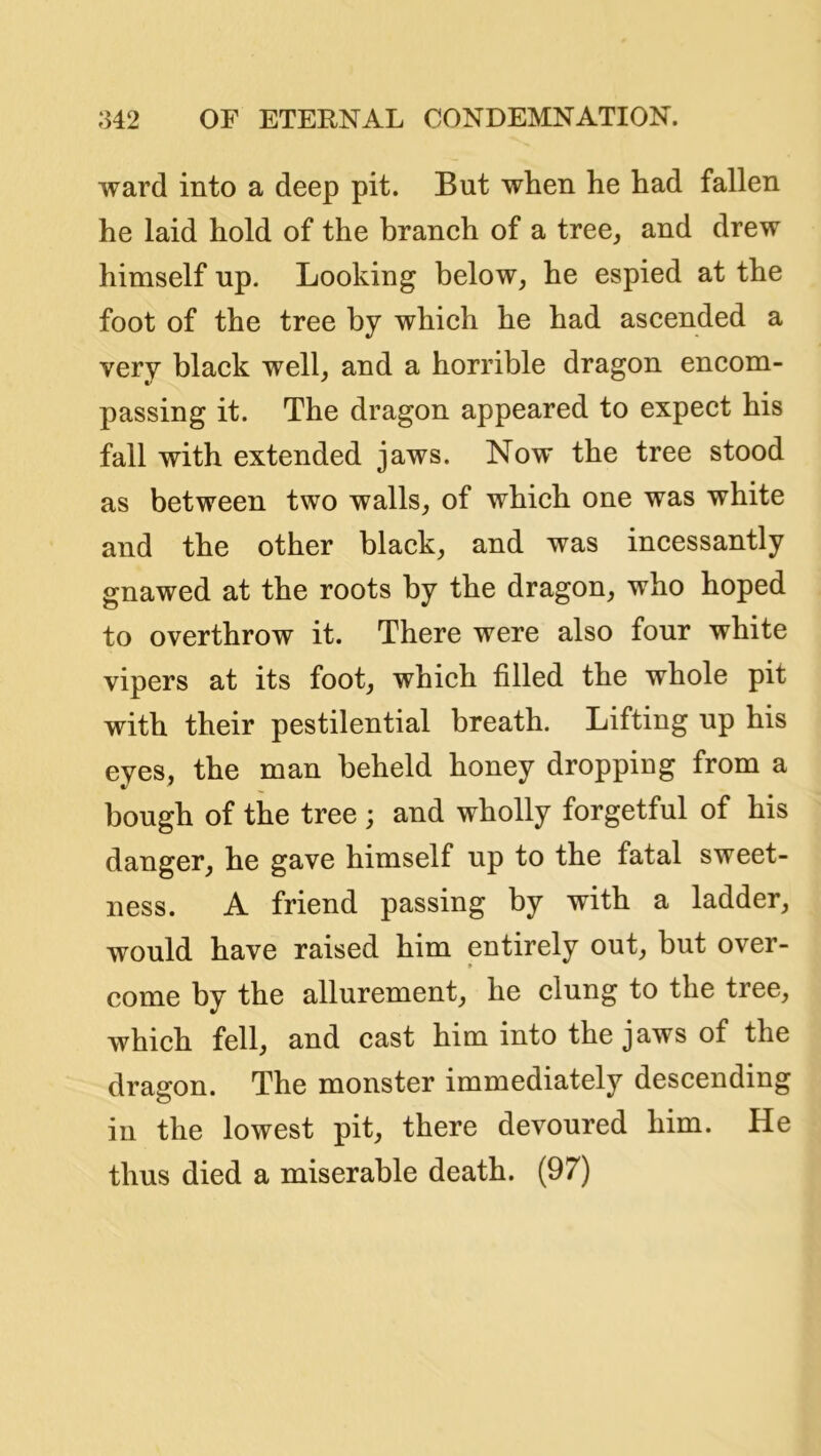 ward into a deep pit. But when he had fallen he laid hold of the branch of a tree^ and drew himself up. Looking below, he espied at the foot of the tree by which he had ascended a very black well, and a horrible dragon encom- passing it. The dragon appeared to expect his fall with extended jaws. Now the tree stood as between two walls, of which one was white and the other black, and was incessantly gnawed at the roots by the dragon, who hoped to overthrow it. There were also four white vipers at its foot, which filled the whole pit with their pestilential breath. Lifting up his eyes, the man beheld honey dropping from a bough of the tree ; and wholly forgetful of his danger, he gave himself up to the fatal sweet- ness. A friend passing by with a ladder, would have raised him entirely out, but over- come by the allurement, he clung to the tree, which fell, and cast him into the jaws of the dragon. The monster immediately descending in the lowest pit, there devoured him. He thus died a miserable death. (97)