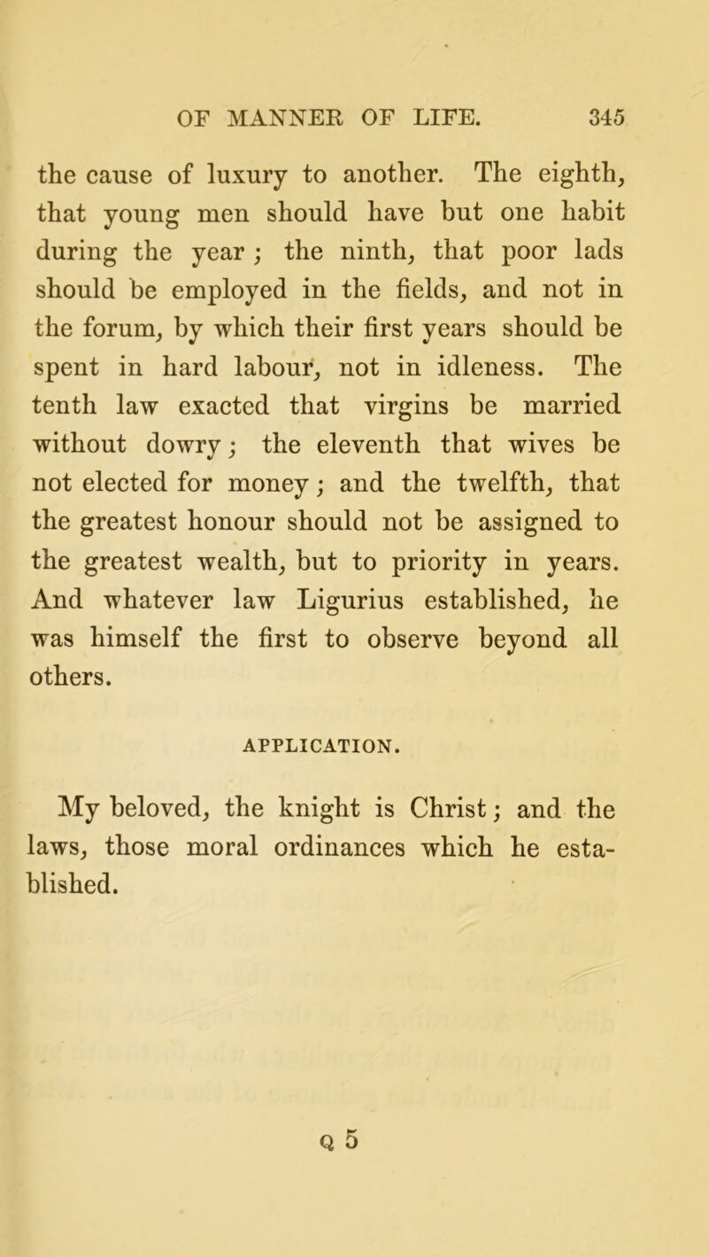 the cause of luxury to another. The eighth, that young men should have but one habit during the year ; the ninth, that poor lads should be employed in the fields, and not in the forum, by which their first years should be spent in hard labour, not in idleness. The tenth law exacted that virgins be married without dowry; the eleventh that wives be not elected for money; and the twelfth, that the greatest honour should not be assigned to the greatest wealth, but to priority in years. And whatever law Ligurius established, he was himself the first to observe beyond all others. APPLICATION. My beloved, the knight is Christ; and the laws, those moral ordinances which he esta- blished.