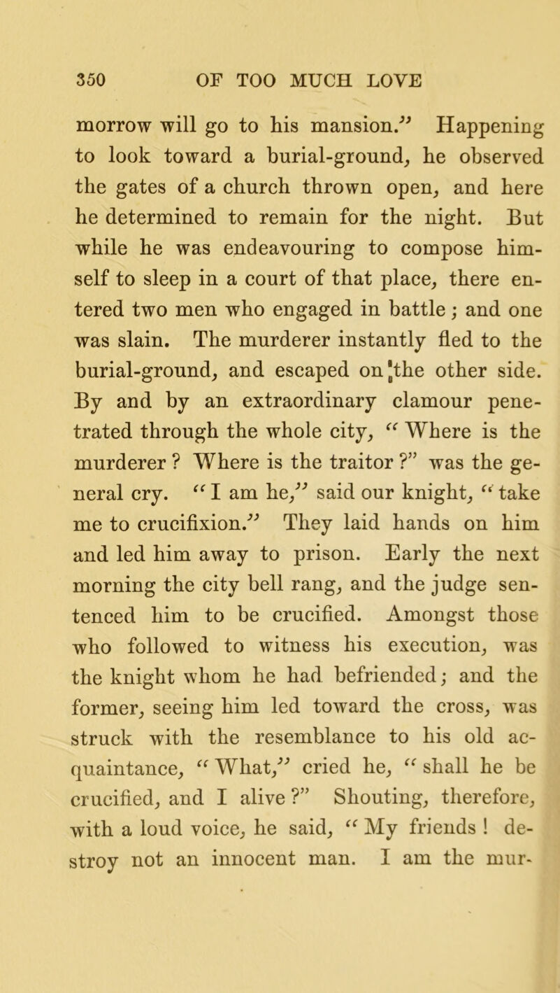 morrow will go to liis mansion/^ Happening to look toward a burial-ground^ he observed the gates of a church thrown open_, and here he determined to remain for the night. But while he was endeavouring to compose him- self to sleep in a court of that place, there en- tered two men who engaged in battle; and one was slain. The murderer instantly fled to the burial-ground, and escaped onjthe other side. By and by an extraordinary clamour pene- trated through the whole city, Where is the murderer ? Where is the traitor ?” was the ge- neral cry. I am he,^^ said our knight, take me to crucifixion.^^ They laid hands on him and led him away to prison. Early the next morning the city bell rang, and the judge sen- tenced him to be crucified. Amongst those who followed to witness his execution, was the knight whom he had befriended; and the former, seeing him led toward the cross, was struck with the resemblance to his old ac- quaintance, What,'’’ cried he, shall he be crucified, and I alive ?” Shouting, therefore, with a loud voice, he said, My friends ! de- stroy not an innocent man. I am the mur-