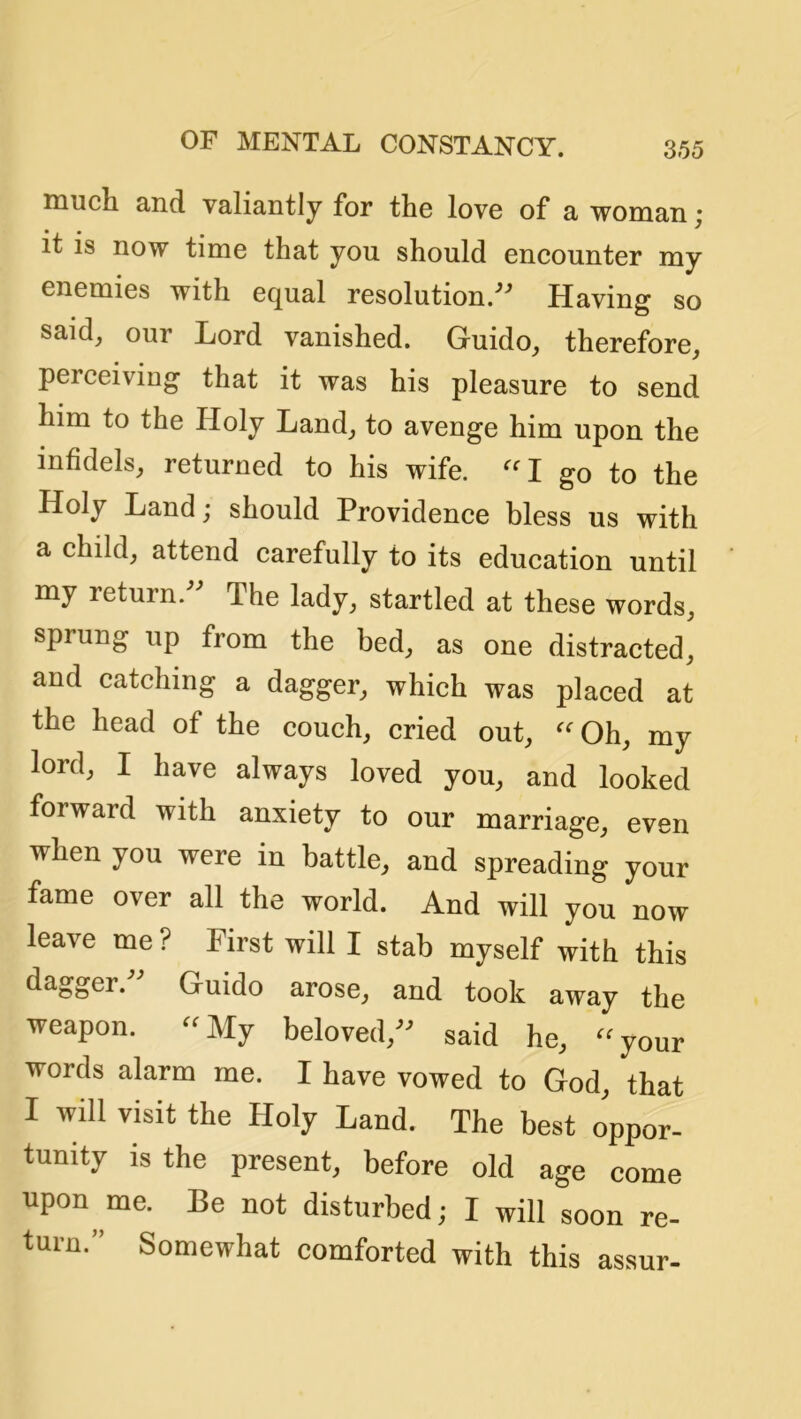 inucli and valiantly for the love of a woman j It IS now time that you should encounter my enemies with equal resolution/* Having so said, our Lord vanished. Guido, therefore, perceiving that it was his pleasure to send him to the Holy Land, to avenge him upon the infidels, returned to his wife. “1 go to the Holy Land; should Providence bless us with a ehild, attend carefully to its education until my return.” The lady, startled at these words, sprung up from the bed, as one distracted, and catching a dagger, which was placed at the head of the couch, cried out, 'Oh, my lord, I have always loved you, and looked forward with anxiety to our marriage, even when you were in battle, and spreading your fame over all the world. And will you now leave me ? First will I stab myself with this dagger. Guido arose, and took away the weapon. “My beloved,” said he, “your words alarm me. I have vowed to God, that I will visit the Holy Land. The best oppor- tunity is the present, before old age come upon me. Be not disturbed; I will soon re- turn.’’ Somewhat comforted with this assur-