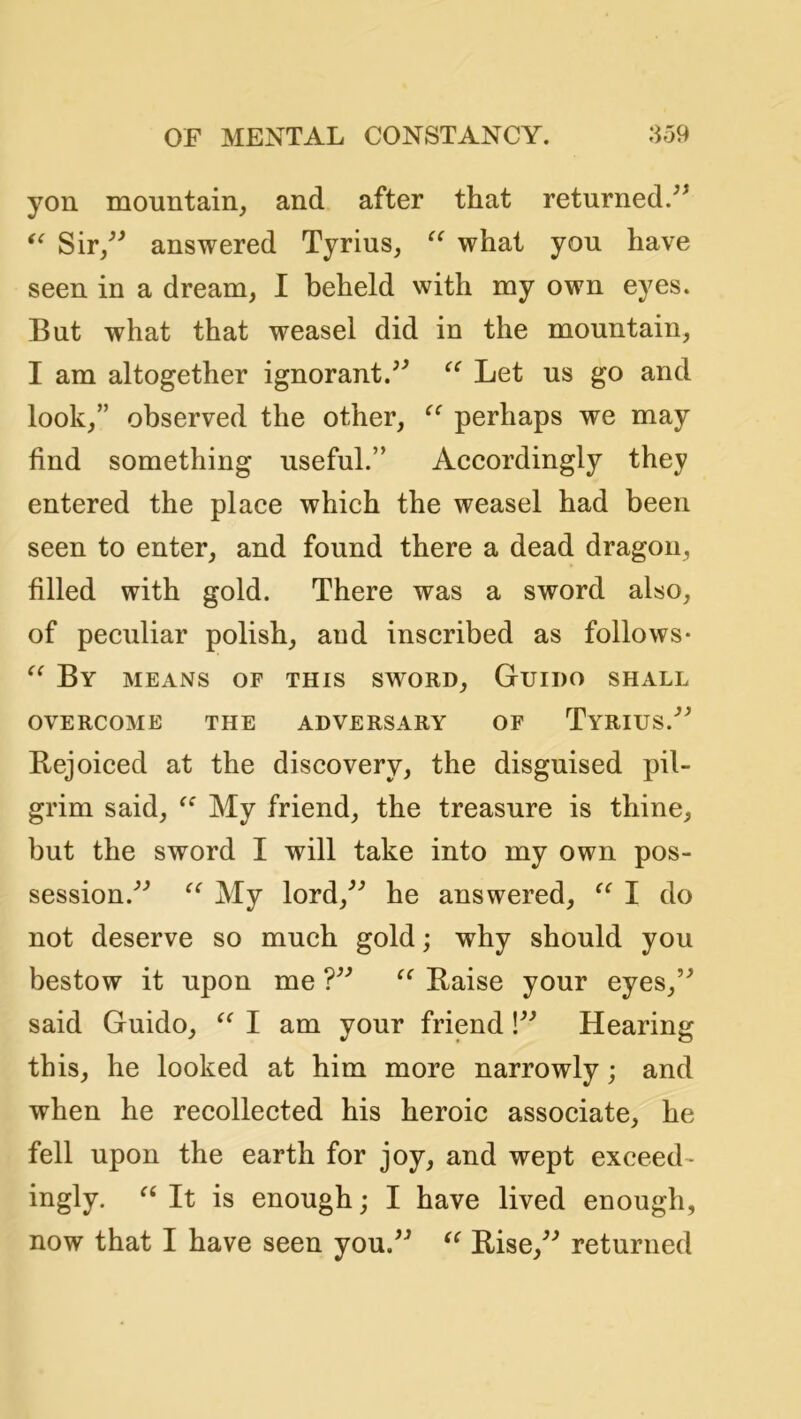 yon mountain, and after that returned. Sir/^ answered Tyrius, what you have seen in a dream, I beheld with my own eyes. But what that weasel did in the mountain, I am altogether ignorant.Let us go and look,” observed the other, perhaps we may find something useful.” Aecordingly they entered the plaee which the weasel had been seen to enter, and found there a dead dragon, filled with gold. There was a sword also, of peculiar polish, and inscribed as follows- By means of this sw^ord, Guido shall OVERCOME THE ADVERSARY OF TyRIUS.^^ Bejoiced at the discovery, the disguised pil- grim said, My friend, the treasure is thine, but the sword I will take into my own pos- session.^^ My lord,^^ he answered, I do not deserve so much gold; why should you bestow it upon me Baise your eyes,’^ said Guido, I am your friend Hearing this, he looked at him more narrowly; and when he recollected his heroic associate, he fell upon the earth for joy, and wept exceed- ingly. It is enough; I have lived enough, now that I have seen you.^^ Bise,^^ returned