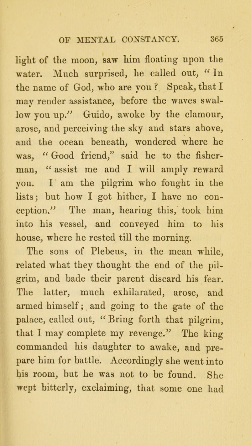 light of the moon, saw him floating upon the water. Much surprised, he called out, Tn the name of God, who are you ? Speak, that I may render assistance, before the waves swal- low you up.'’^ Guido, awoke by the clamour, arose, and perceiving the sky and stars above, and the ocean beneath, wondered where he was, Good friend,” said he to the fisher- man, assist me and I will amply reward you. I’ am the pilgrim who fought in the lists; but how I got hither, I have no con- ception/^ The man, hearing this, took him into his vessel, and conveyed him to his house, where he rested till the morning. The sons of Plebeus, in the mean while, related what they thought the end of the pil- grim, and bade their parent discard his fear. The latter, much exhilarated, arose, and armed himself; and going to the gate of the palace, called out, Bring forth that pilgrim, that I may complete my revenge. The king commanded his daughter to awake, and pre- pare him for battle. Accordingly she went into his room, but he was not to be found. She wept bitterly, exclaiming, that some one had