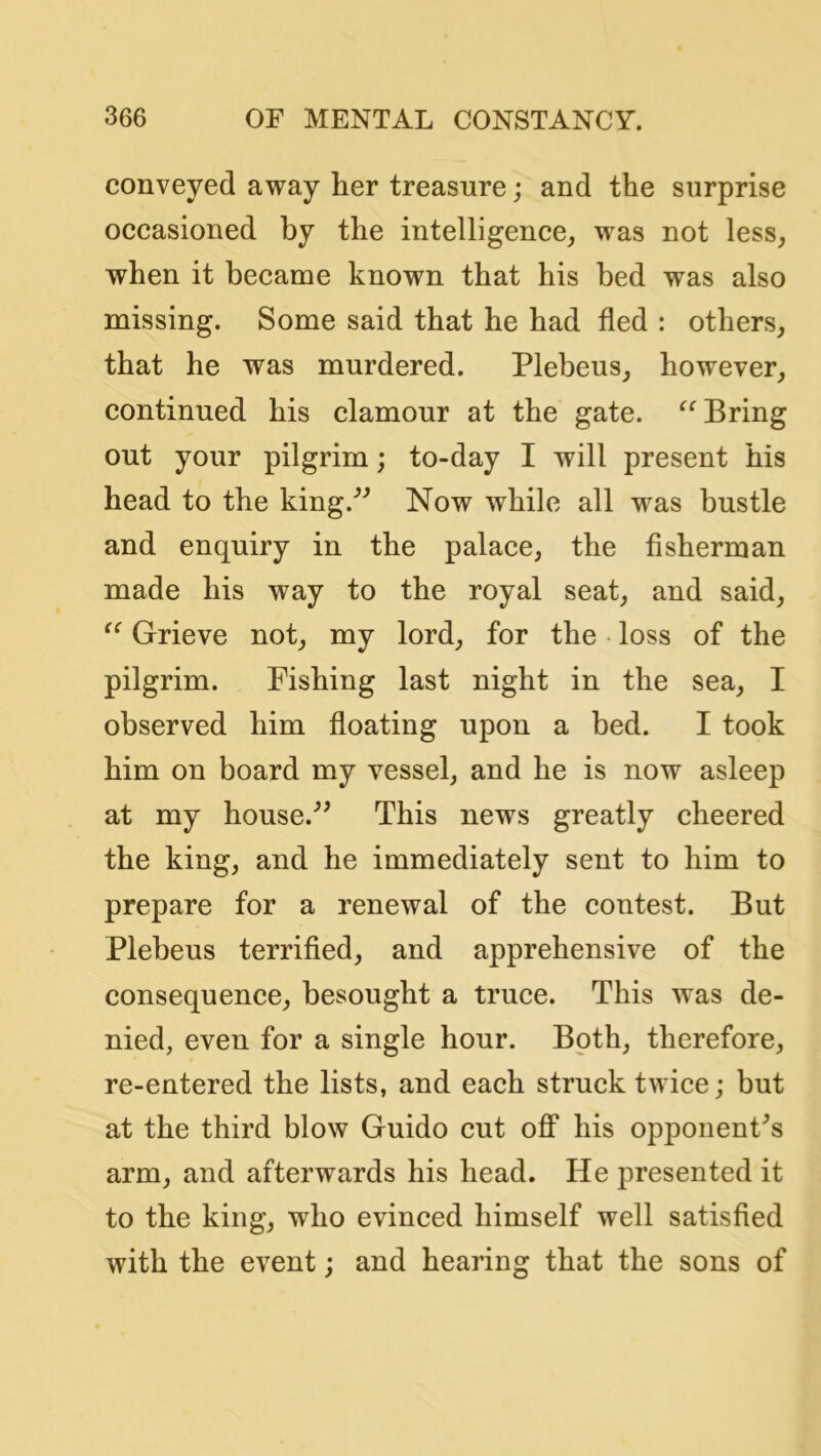 conveyed away her treasure; and the surprise occasioned by the intelligence, was not less, when it became known that his bed was also missing. Some said that he had fled : others, that he was murdered. Plebeus, however, continued his clamour at the gate. Bring out your pilgrim; to-day I will present his head to the king.*’^ Now while all was bustle and enquiry in the palace, the flsherman made his way to the royal seat, and said. Grieve not, my lord, for the loss of the pilgrim. Fishing last night in the sea, I observed him floating upon a bed. I took him on board my vessel, and he is now asleep at my house.^^ This news greatly cheered the king, and he immediately sent to him to prepare for a renewal of the contest. But Plebeus terrifled, and apprehensive of the consequence, besought a truce. This was de- nied, even for a single hour. Both, therefore, re-entered the lists, and each struck twice; but at the third blow Guido cut off* his opponent's arm, and afterwards his head. He presented it to the king, who evinced himself well satisfled with the event; and hearing that the sons of