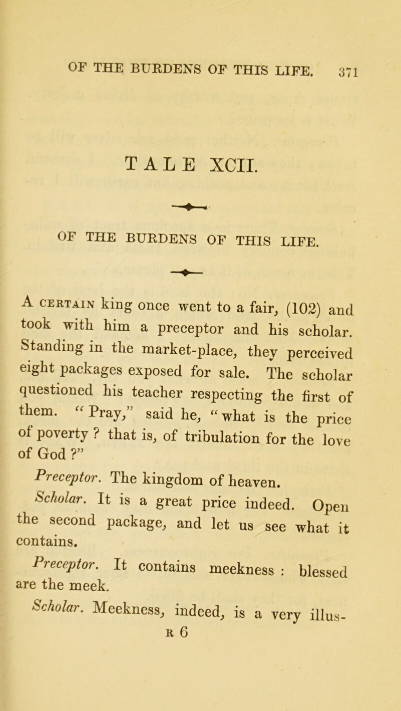 OF THE BURDENS OF THIS LIFE. TALE XCII. OF THE BURDENS OF THIS LIFE. A CERTAIN king once went to a fair, (102) and took with him a preceptor and his scholar. Standing in the market-place, they perceived eight packages exposed for sale. The scholar questioned his teacher respecting the first of them. Pray, said he, - what is the price of poverty ? that is, of tribulation for the love of God ? Preceptor. The kingdom of heaven. Scholar. It is a great price indeed. Open the second package, and let us see what it contains. Preceptor. It contains meekness : blessed are the meek. Scholar. Meekness, indeed, is a very illus-