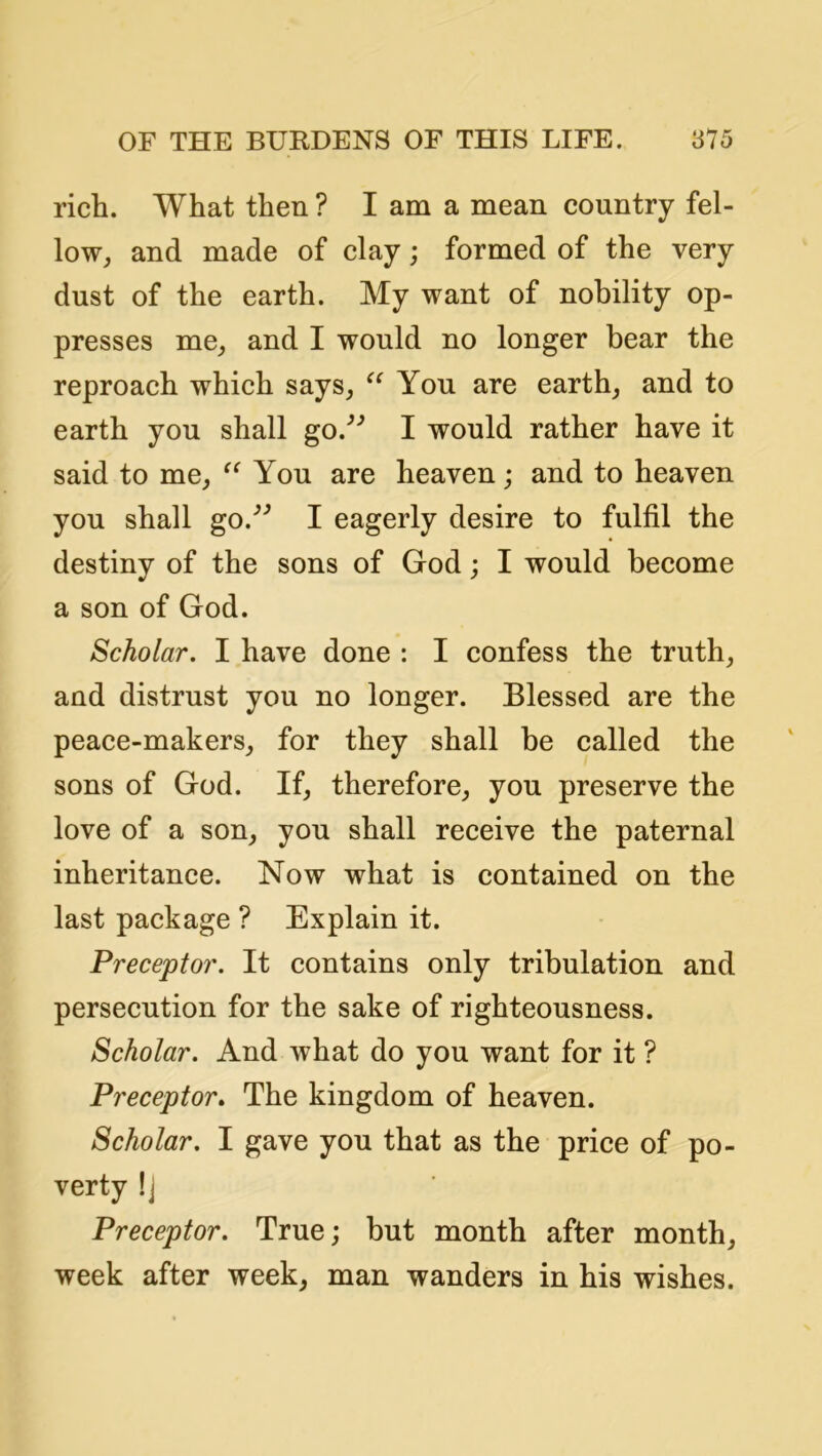 rich. What then ? I am a mean country fel- low, and made of clay; formed of the very dust of the earth. My want of nobility op- presses me, and I would no longer bear the reproach which says, Yon are earth, and to earth you shall go.^’ I would rather have it said to me, You are heaven; and to heaven you shall go.^^ I eagerly desire to fulfil the destiny of the sons of God; I would become a son of God. Scholar. I have done : I confess the truth, and distrust you no longer. Blessed are the peace-makers, for they shall be called the sons of God. If, therefore, you preserve the love of a son, you shall receive the paternal inheritance. Now what is contained on the last package ? Explain it. Preceptor. It contains only tribulation and persecution for the sake of righteousness. Scholar. And what do you want for it ? Preceptor. The kingdom of heaven. Scholar. I gave you that as the price of po- verty !j Preceptor. True; but month after month, week after week, man wanders in his wishes.