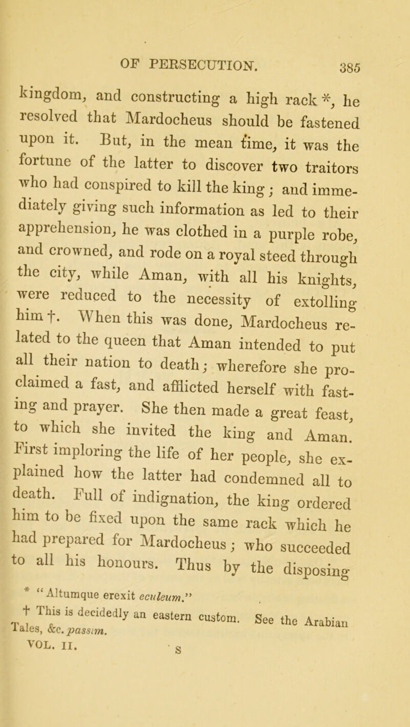 kingdom^ and constructing a high rack he resolved that Mardocheus should be fastened upon it. But, in the mean time, it was the fortune of the latter to discover two traitors who had conspired to kill the king; and imme- diately giving such information as led to their apprehension, he was clothed in a purple robe, and crowned, and rode on a royal steed through the city, while Aman, with all his knights, were reduced to the necessity of extolling himt. When this was done, Mardocheus re- lated to the queen that Aman intended to put all their nation to death; wherefore she pro- claimed a fast, and afflicted herself with fast- ing and prayer. She then made a great feast, to which she invited the king and Aman First imploring the life of her people, she ex- plained how the latter had condemned all to death. Pull of indignation, the king ordered him to be fixed upon the same rack which he had prepared for Mardocheus; who succeeded to all his honours. Thus by the disposing * “ Altumque erexit eculeum:' t This is decidedly an eastern cnstom. See the Arabian lales, ocQ. passim. VOL. II. Q