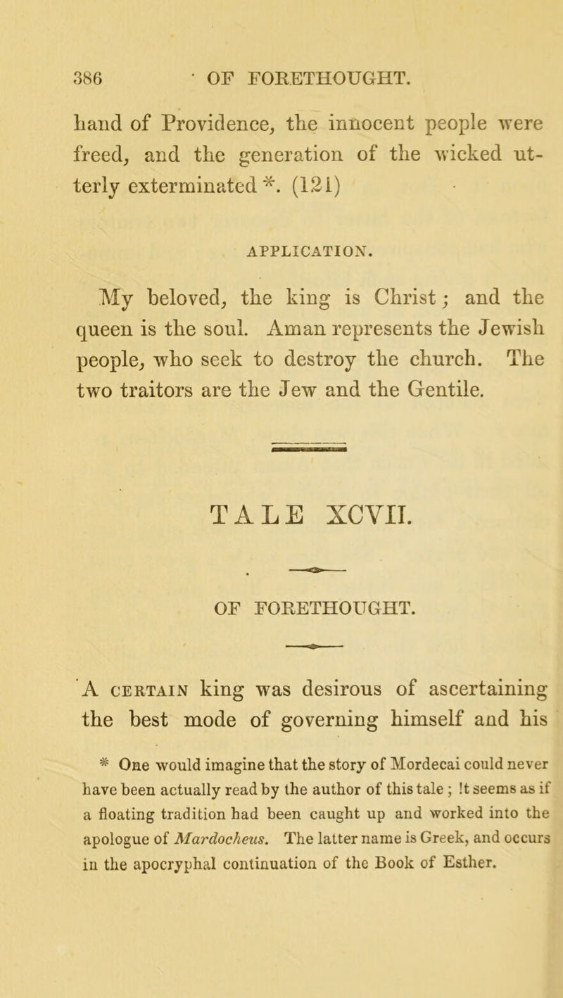 Land of Providence^ the innocent people were freed_, and the generation of the wicked ut- terly exterminated(121) APPLICATION. My beloved^ the king is Christ; and the queen is the soul. Aman represents the Jewish people^ who seek to destroy the church. The two traitors are the Jew and the Gentile. TALE XCVII. OF FORETHOUGHT. A CERTAIN king was desirous of ascertaining the best mode of governing himself and his * One would imagine that the story of Mordecai could never have been actually read by the author of this tale; !t seems as if a floating tradition had been caught up and worked into the apologue of Mardocheus. The latter name is Greek, and occurs in the apocryphal continuation of the Book of Esther.