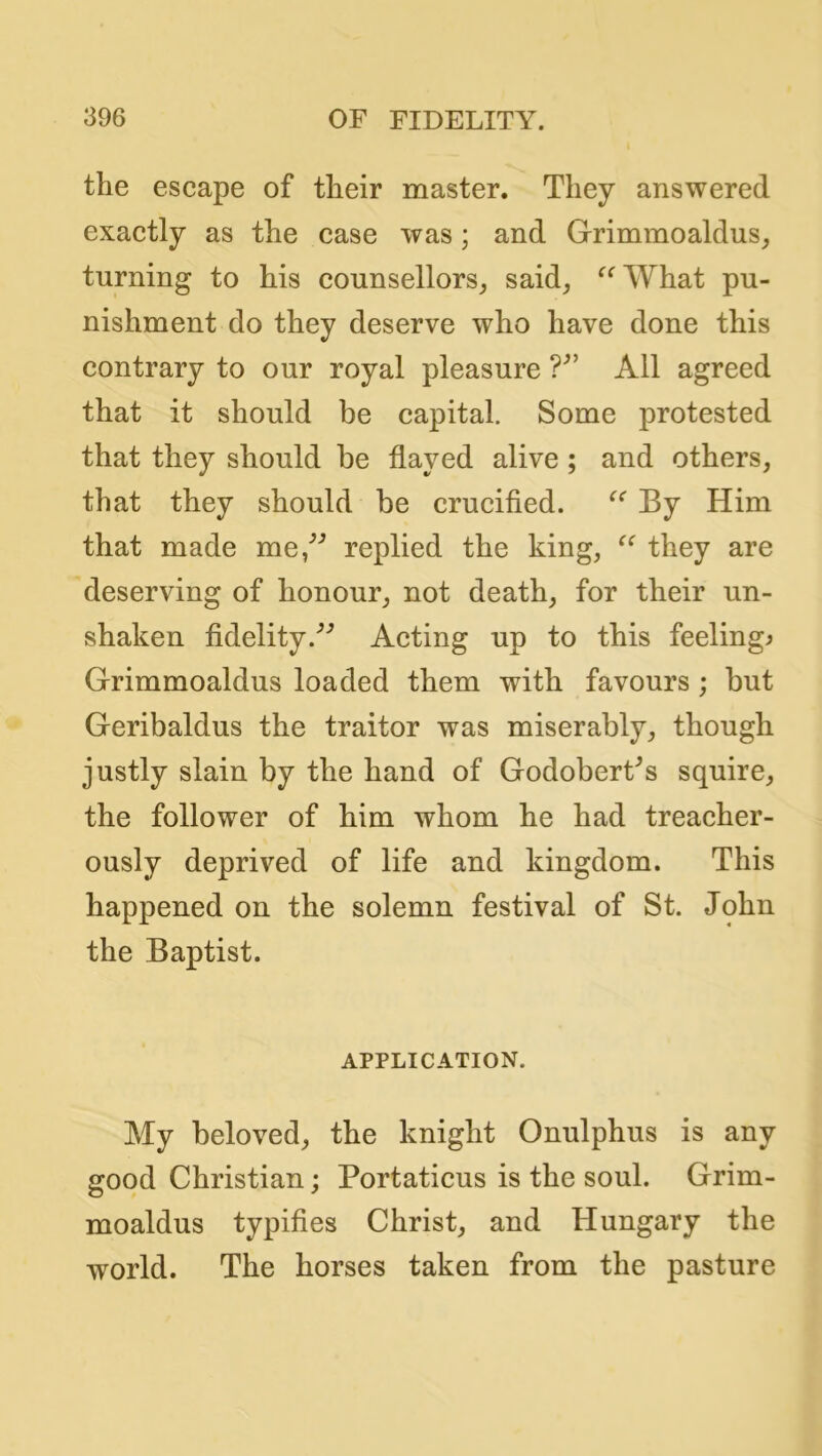 the escape of their master. They answered exactly as the case was; and Grimmoaldus^ turning to his counsellors^ said^ ^^What pu- nishment do they deserve who have done this contrary to our royal pleasure All agreed that it should be capital. Some protested that they should be flayed alive ; and others, that they should be crucified. By Him that made me/'’ replied the king, they are deserving of honour, not death, for their un- shaken fidelity.'’’ Acting up to this feelings Grimmoaldus loaded them with favours; but Geribaldus the traitor was miserably, though justly slain by the hand of Godobert^s squire, the follower of him whom he had treacher- ously deprived of life and kingdom. This happened on the solemn festival of St. John the Baptist. APPLICATION. My beloved, the knight Onulphus is any good Christian; Portaticus is the soul. Grim- moaldus typifies Christ, and Hungary the world. The horses taken from the pasture