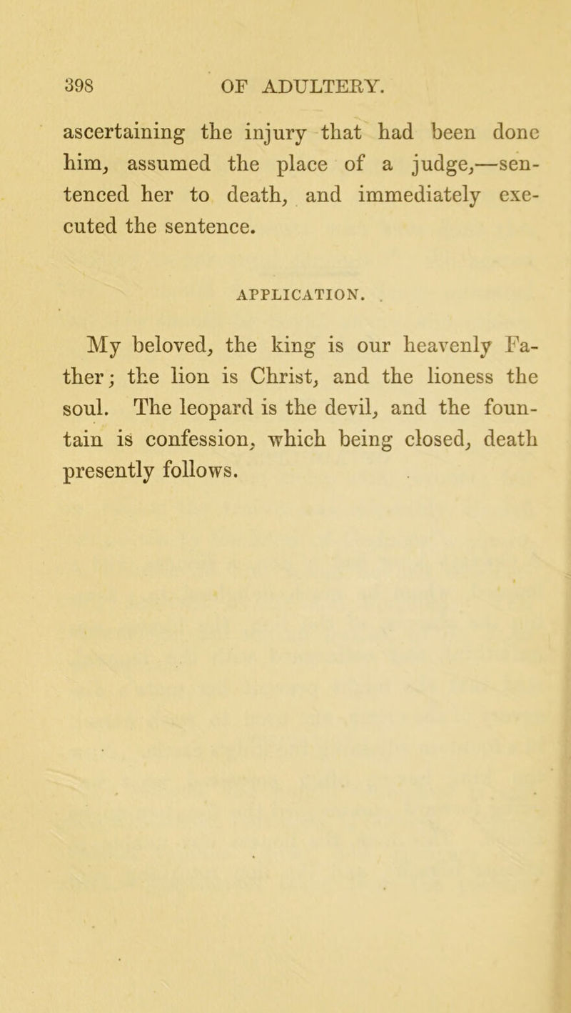 ascertaining the injury that had been done him^ assumed the place of a judge^—sen- tenced her to death,, and immediately exe- cuted the sentence. APPLICATION. . My beloved, the king is our heavenly Fa- ther; the lion is Christ, and the lioness the soul. The leopard is the devil, and the foun- tain is confession, which being closed, death presently follows.