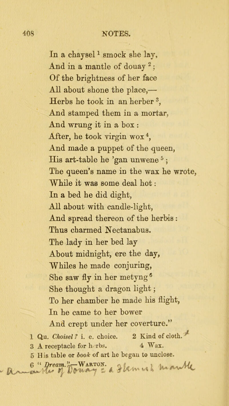 In a chaysel ^ smock she lay, And in a mantle of douay ^; Of the brightness of her face All about shone the place,— Herbs he took in an herber And stamped them in a mortar, And wrung it in a box ; After, he took virgin wox And made a puppet of the queen, His art-table he ’gan unwene ^ ; The queen’s name in the wax he wrote, While it was some deal hot: In a bed he did dight. All about with candle-light. And spread thereon of the herbis : Thus charmed Nectanabus. The lady in her bed lay About midnight, ere the day. Whiles he made conjuring. She saw fly in her metyng ® She thought a dragon light; To her chamber he made his flight, In he came to her bower And crept under her coverture.” 1 Q,u. Choisel ? i. e. choice. 2 Kind of cloth. ^ 3 A receptacle for h. rbs. 4 Wax. 5 His table or book of art he began to unclose. 6 “ J5rea»».lk~WARTON. j