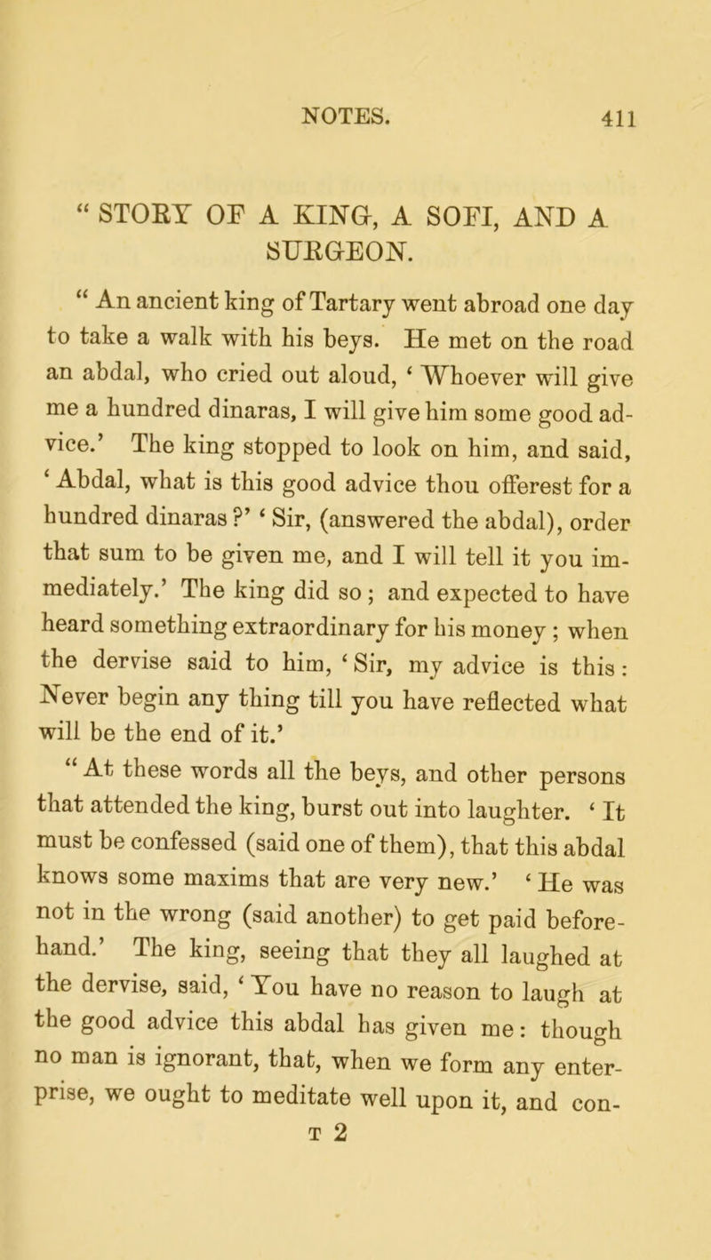 “ STOEY or A KINO, A SOFI, AND A SUEOEON. “ An ancient king of Tartary went abroad one day to take a walk with his beys. He met on the road an abdal, who cried out aloud, ‘ AYhoever will give me a hundred dinaras, I will give him some good ad- vice.’ The king stopped to look on him, and said, Abdal, what is this good advice thou offerest for a hundred dinaras ?’ ‘ Sir, (answered the abdal), order that sum to be given me, and I will tell it you im- mediately.’ The king did so; and expected to have heard something extraordinary for his money ; when the dervise said to him, ‘ Sir, my advice is this : Never begin any thing till you have reflected what will be the end of it.’ At these words all the beys, and other persons that attended the king, burst out into laughter. ‘ It must be confessed (said one of them), that this abdal knows some maxims that are very new.’ ‘ He was not in the wrong (said another) to get paid before- hand.’ The king, seeing that they all laughed at the dervise, said. You have no reason to laugh at the good advice this abdal has given me: though no man is ignorant, that, when we form any enter- prise, we ought to meditate well upon it, and con-