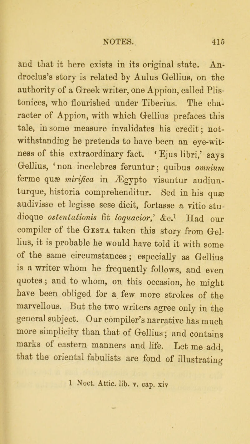 aud that it here exists in its original state. An- droclus’s story is related by Aulus Grellius, on the authority of a Greek writer, one Appion, called Plis- tonices, who flourished under Tiberius. The cha- racter of Appion, with which Gellius prefaces this tale, in some measure invalidates his credit; not- withstandiog he pretends to have been an eye-wit- ness of this extraordinary fact. ‘ Ejus libri,’ says Gellius, ‘non incelebres feruntur; quibus omnium ferme qu® mirijica in ^gypto visuntur audiun- turque, historia comprehenditur. Sed in his quse audivisse et legisse sese dicit, fortasse a vitio stu- dioque ostentationis fit loquacior,^ &c.^ Had our compiler of the Gesta taken this story from Gel- lius, it is probable he would have told it with some of the same circumstances ; especially as Gellius is a writer whom he frequently follows, and even quotes ; and to whom, on this occasion, he might have been obliged for a few more strokes of the marvellous. But the two writers agree only in the general subject. Our compiler’s narrative has much more simplicity than that of Gellius; and contains marks of eastern manners and life. Let me add, that the oriental fabulists are fond of illustratino- o 1 Noct. Attic, lib. v. cap. xiv