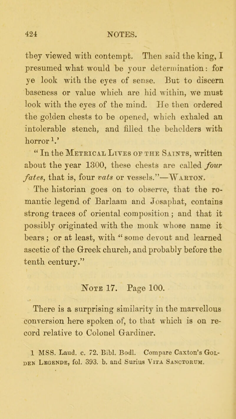 they viewed with contempt. Then gaid the king, I presumed what would he your determination: for ye look with the eyes of sense. But to discern baseness or value which are hid within, we must look with the eyes of the mind. He then ordered the golden chests to be opened, which exhaled an intolerable stench, and filled the beholders with horror “ In the Metric XL Lives oe the Saints, written about the year 1300, these chests are called four fates, that is, four vats or vessels.”—Waeton. The historian goes on to observe, that the ro- mantic legend of Barlaam and Josapbat, contains strong traces of oriental composition; and that it possibly originated with the monk whose name it bears ; or at least, with “ some devout and learned ascetic of the Grreek church, and probably before the tenth century.” Hote 17. Page 100. There is a surprising similarity in the marvellous conversion here spoken of, to that which is on re- cord relative to Colonel Grardiner. 1 MSS. Laud. c. 72. Bibl. Bodl. Compare Caxton’s Gol- den Lbgende, fol. 393. b. and Surius Vita Sanctorum.