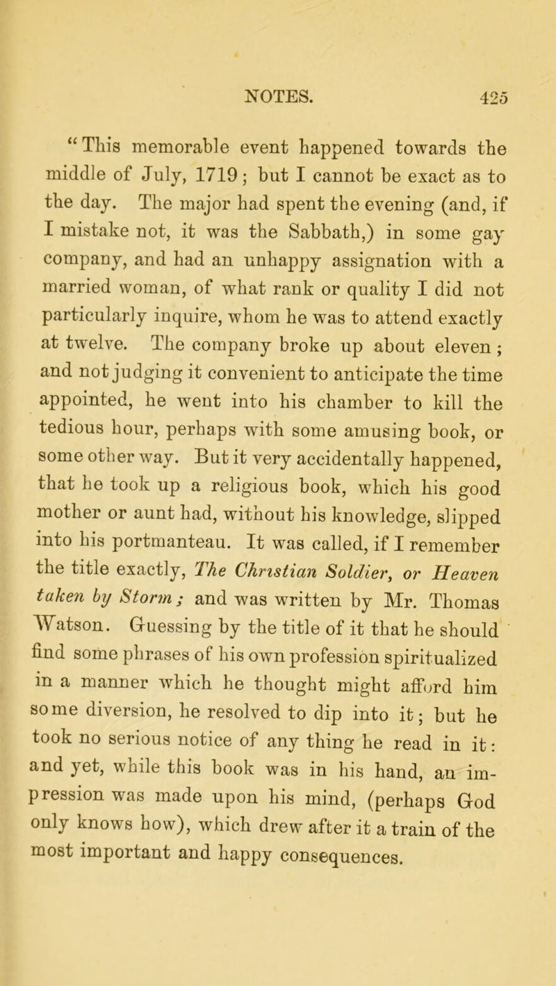 “ This memorable event happened towards the middle of July, 1719; but I cannot be exact as to the day. The major had spent the evening (and, if I mistake not, it was the Sabbath,) in some gay company, and had an unhappy assignation with a married woman, of what rank or quality I did not particularly inquire, whom he was to attend exactly at twelve. The company broke up about eleven ; and not judging it convenient to anticipate the time appointed, he went into his chamber to kill the tedious hour, perhaps with some amusing book, or some other way. But it very accidentally happened, that he took up a religious book, which his good mother or aunt had, witnout his knowledge, slipped into his portmanteau. It was called, if I remember the title exactly, Ihe Christian Soldier^ or Heaven taken by Storm; and was written by Mr. Thomas Watson. G-uessing by the title of it that he should find some phrases of his own profession spiritualized in a manner which he thought might afford him some diversion, he resolved to dip into it; but he took no serious notice of any thing he read in it: and yet, while this book was in his hand, an im- pression was made upon his mind, (perhaps God only knows how), which drew after it a train of the most important and happy consequences.