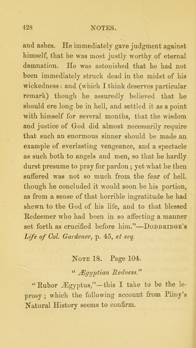 and ashes. He immediately gave judgment against himself, that he was most justly worthy of eternal damnation. He was astonished that he had not been immediately struck dead in the midst of his wickedness : and (which I think deserves particular remark) though he assuredly believed that he should ere long be in hell, and settled it as a point with himself for several months, that the wisdom and justice of Grod did almost necessarily require that such an enormous sinner should be made an example of everlasting vengeance, and a spectacle as such both to angels and men, so that he hardly durst presume to pray for pardon ; yet what he then suffered was not so much from the fear of hell, though he concluded it would soon be his portion, as from a sense of that horrible ingratitude he had shewn to the God of his life, and to that blessed Redeemer who had been in so affecting a manner set forth as crucified before him.”—Doddeidge’s Life of Col. Gardener, p. 45, et seq, Note 18. Page 104. “ j^gyptian Redness.'' “ Pubor ^Pgyptus,”—this I take to be the le- prosy ; which the following account from Pliny’s Natural History seems to confirm.