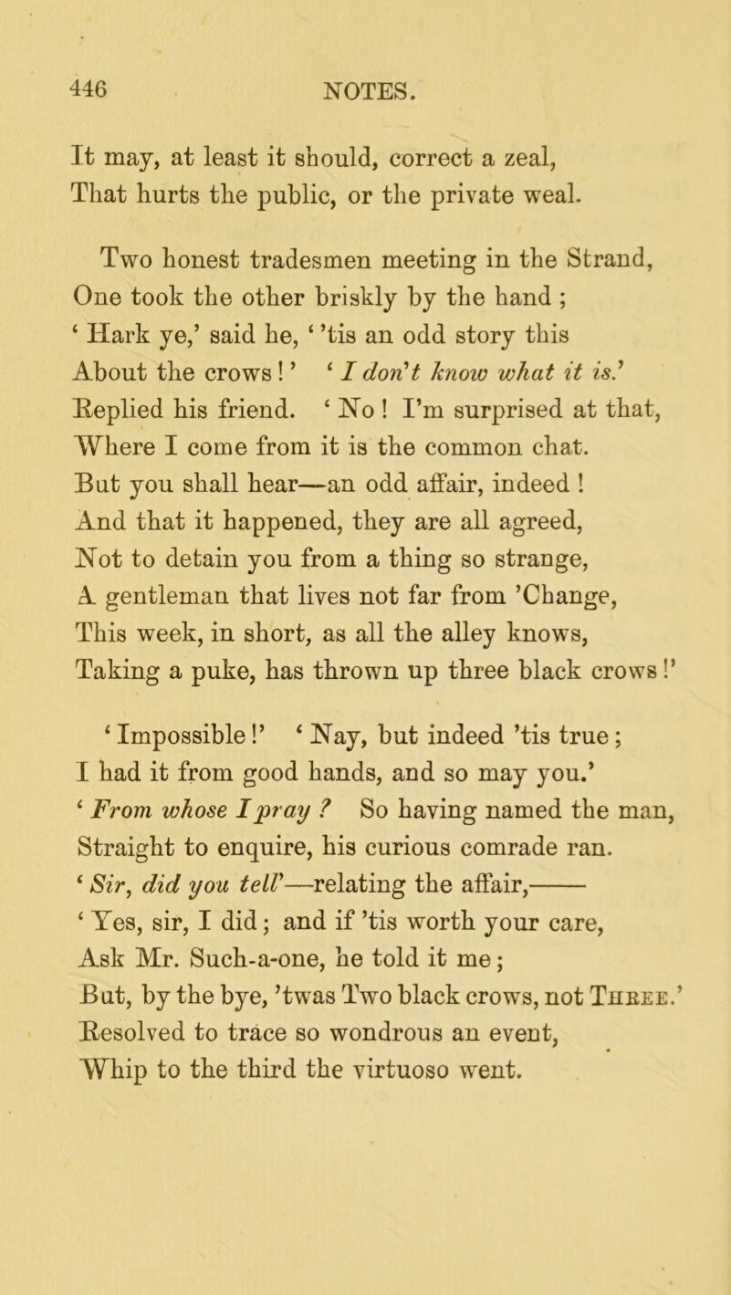 It may, at least it should, correct a zeal, That hurts the public, or the private weal. Two honest tradesmen meeting in the Strand, One took the other briskly by the hand ; ‘ Hark ye,’ said he, ‘ ’tis an odd story this About the crows ! ’ ‘ / dorCt know what it is' Heplied his friend. ‘ No ! I’m surprised at that. Where I come from it is the common chat. But you shall hear—an odd affair, indeed ! And that it happened, they are all agreed. Not to detain you from a thing so strange, A gentleman that lives not far from ’Change, This week, in short, as all the alley knows, Taking a puke, has thrown up three black crows!’ ‘Impossible!’ ‘Nay, but indeed ’tis true; I had it from good hands, and so may you.’ ‘ From whose I pray ? So having named the man. Straight to enquire, his curious comrade ran. ‘ Sir^ did you teiV—relating the affair, ‘ Yes, sir, I did; and if ’tis worth your care. Ask Mr. Such-a-one, he told it me; But, by the bye, ’twas Two black crows, not Thbee.’ Besolved to trace so wondrous an event, Whip to the third the virtuoso went.