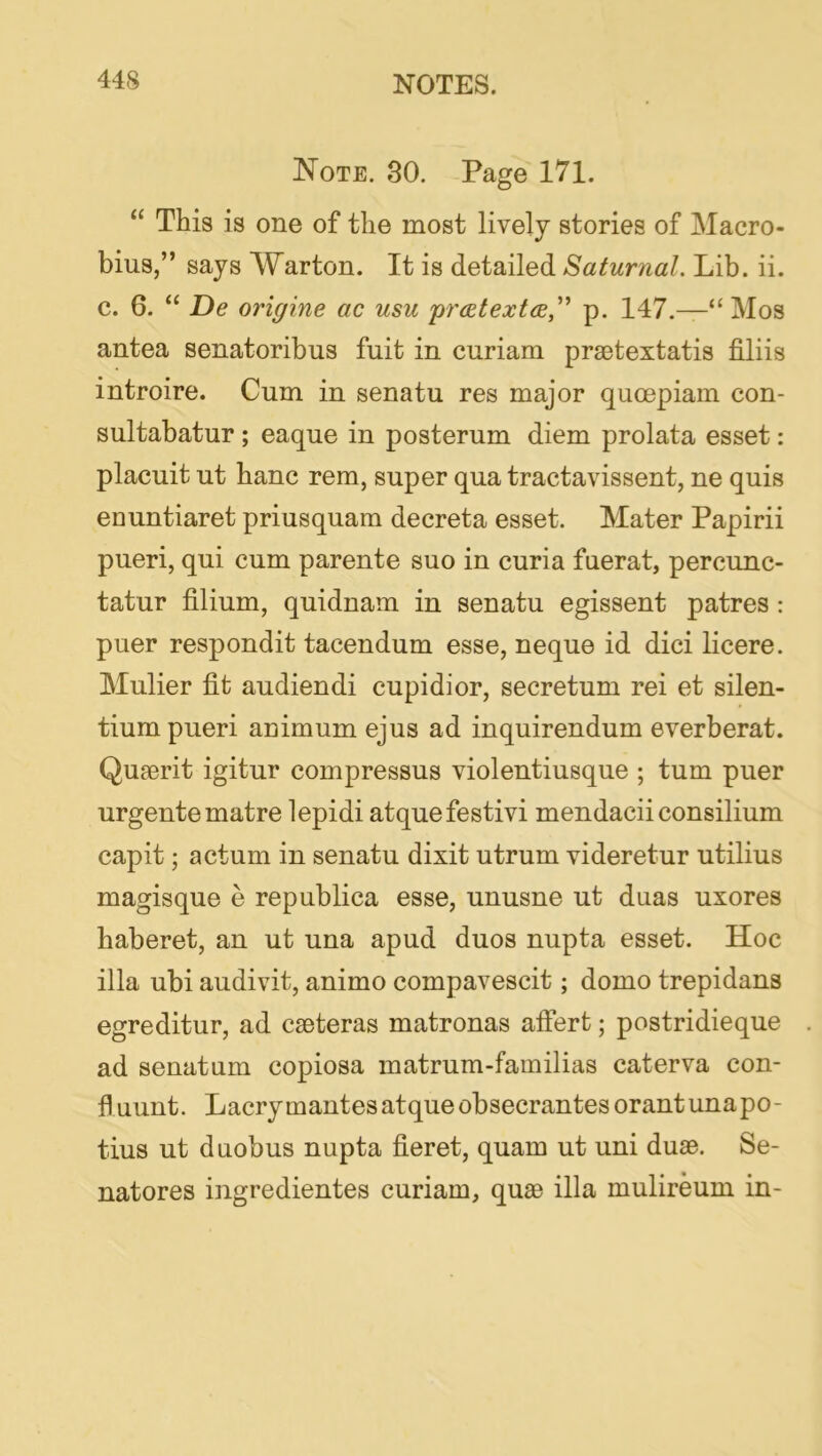 Note. 30. Page 171. “ This is one of the most lively stories of Macro- bins,” says Warton. It is detailed Saturnal. Lib. ii. c. 6. “ De origine ac usu 'prd^textce,''* p. 147.—“ Mos antea senatoribus fnit in curiam prsctextatis filiis introire. Cum in senatu res major quoepiam con- sultabatur ; eaque in posterum diem prolata esset: placuit ut hanc rem, super qua tractavissent, ne quis eountiaret priusquam decreta esset. Mater Papirii pueri, qui cum parente suo in curia fuerat, percunc- tatur filium, quidnam in senatu egissent patres: puer respondit tacendum esse, neque id dici licere. Mulier fit audiendi cupidior, secretum rei et silen- tium pueri animum ejus ad inquirendum everberat. Qugerit igitur compressus violentiusque ; turn puer urgentematre lepidi atquefestivi mendacii consilium cap it; actum in senatu dixit utrum videretur utilius magisque e republica esse, unusne ut duas uxores haberet, an ut una apud duos nupta esset. Hoc ilia ubi audivit, animo compavescit; domo trepidans egreditur, ad cseteras matronas afiert; postridieque ad senatum copiosa matrum-familias caterva con- fl uunt. Lacry mantes atque obsecrantes orant una po - tins ut duobus nupta fieret, quam ut uni dusB. Se- natores ingredientes curiam, quae ilia mulireum in-