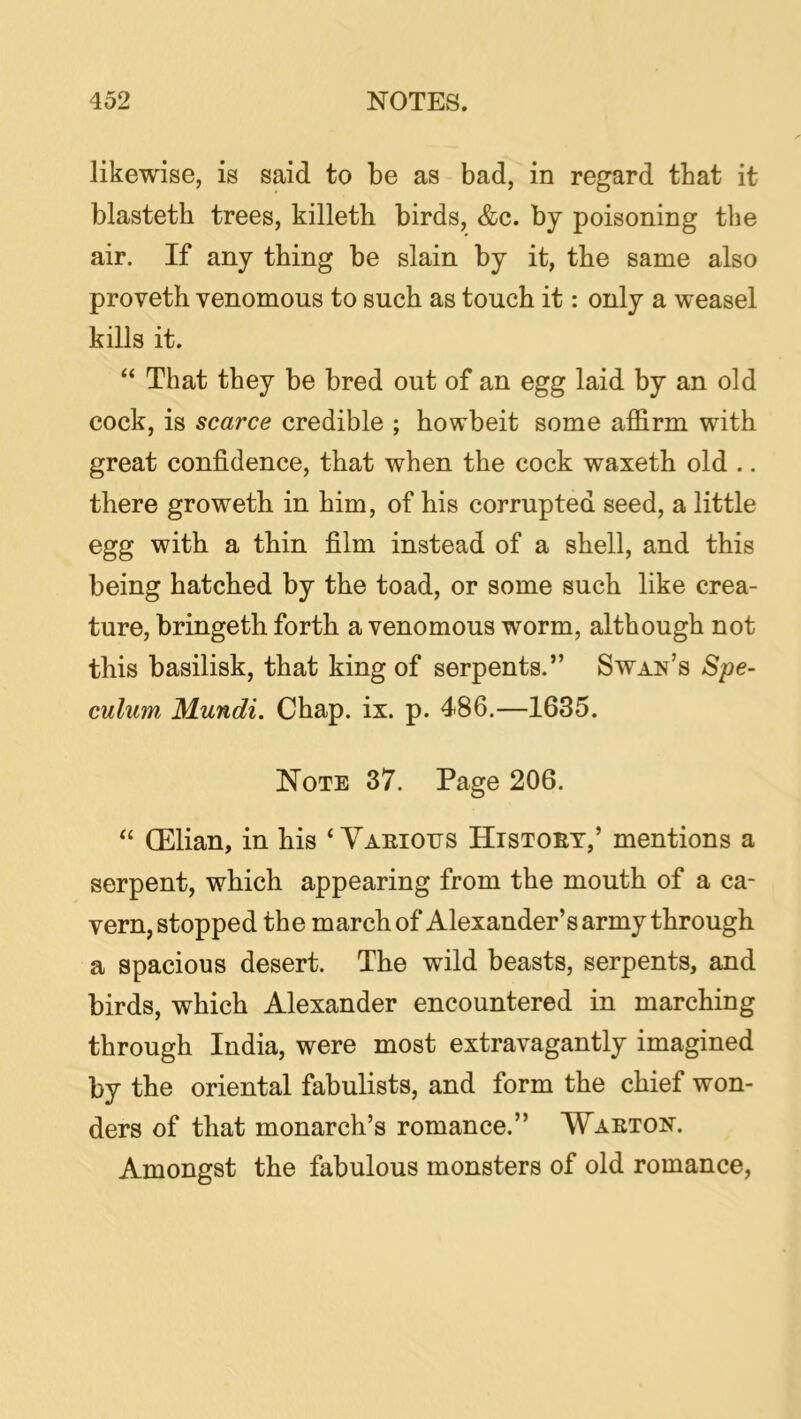 likewise, is said to be as bad, in regard that it blasteth trees, killetb birds, &c. by poisoning the air. If any thing be slain by it, the same also proveth venomous to such as touch it: only a weasel kills it. “ That they be bred out of an egg laid by an old cock, is scarce credible ; howbeit some affirm with great confidence, that when the cock waxeth old .. there groweth in him, of his corrupted seed, a little egg with a thin film instead of a shell, and this being hatched by the toad, or some such like crea- ture, bringeth forth a venomous worm, although not this basilisk, that king of serpents.” Swan’s Spe- culum Mundi. Chap. ix. p. 486.—1635. Note 37. Page 206. “ (Elian, in his ‘ Vaeious Histoet,’ mentions a serpent, which appearing from the mouth of a ca- vern, stopped the march of Alexander’s army through a spacious desert. The wild beasts, serpents, and birds, which Alexander encountered in marching through India, were most extravagantly imagined by the oriental fabulists, and form the chief won- ders of that monarch’s romance.” Waeton. Amongst the fabulous monsters of old romance.