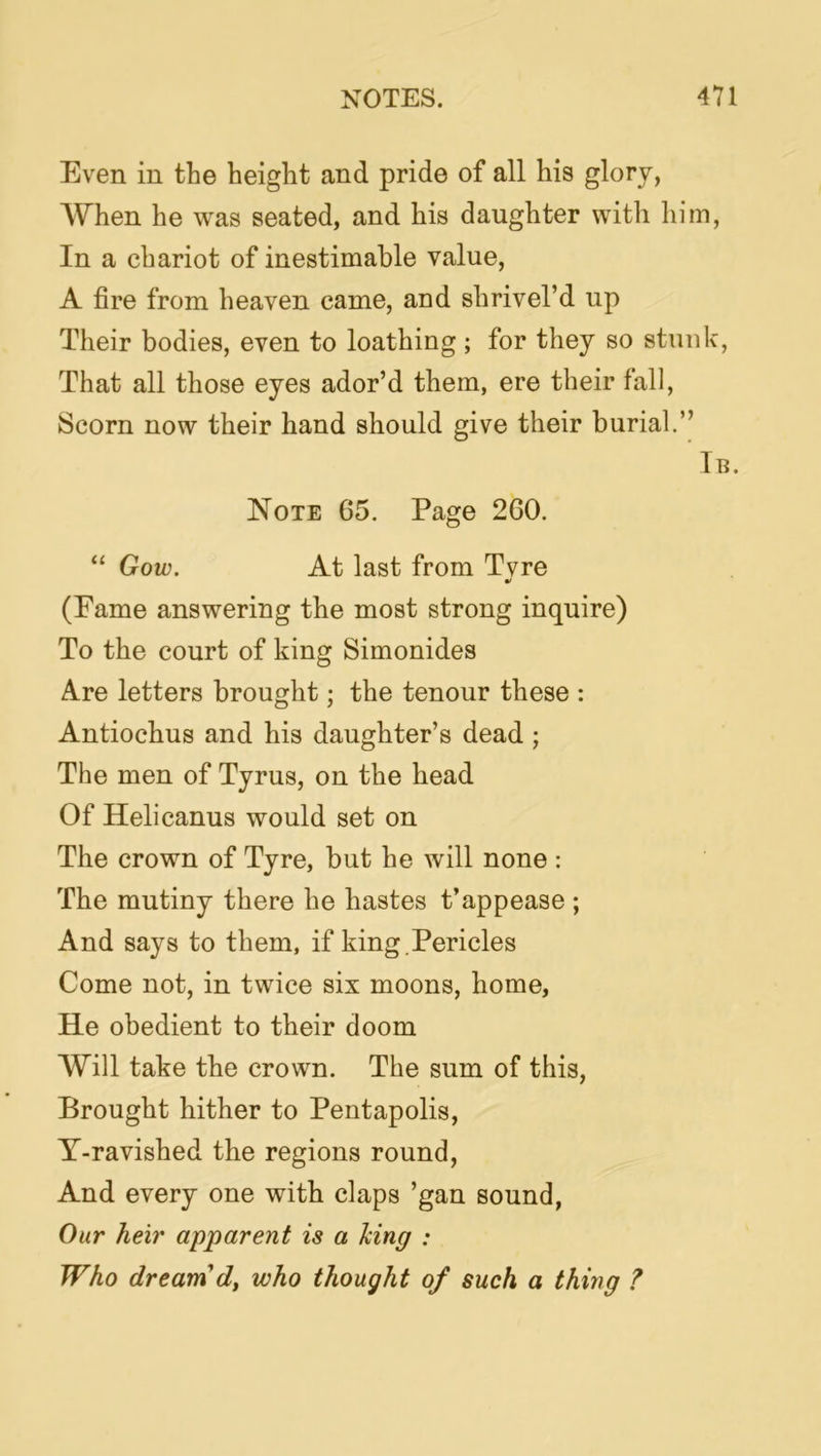Even in the height and pride of all his glory, AV'hen he was seated, and his daughter with him. In a chariot of inestimable value, A fire from heaven came, and shrivel’d up Their bodies, even to loathing; for they so stunk, That all those eyes ador’d them, ere their fall, Scorn now their hand should give their burial.” Tb. Note 65. Page 260. “ Gow. At last from Tvre (Eame answering the most strong inquire) To the court of king Simonides Are letters brought; the tenour these : Antiochus and his daughter’s dead ; The men of Tyrus, on the head Of Helicanus would set on The crown of Tyre, but he will none : The mutiny there he hastes t’appease ; And says to them, if king.Pericles Come not, in twice six moons, home, He obedient to their doom Will take the crown. The sum of this. Brought hither to Pentapolis, T-ravished the regions round. And every one with claps ’gan sound, Our heir apparent is a Jcing : Who dr earn who thought of such a thing ?