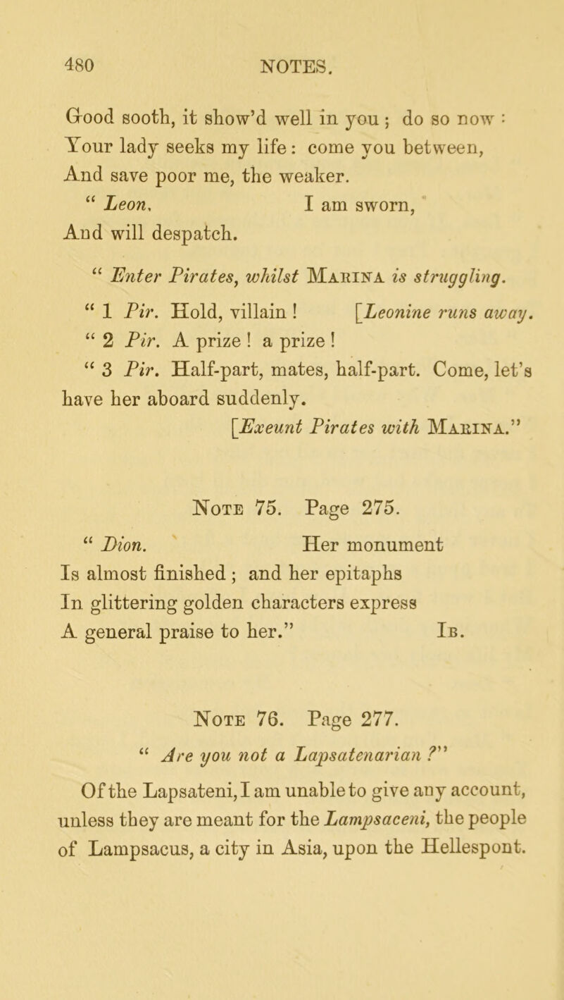 Good sooth, it show’d well in you ; do so now : Your lady seeks my life: come you between, And save poor me, the weaker. “ Leon, I am sworn, Aod will despatch. “ Enter Pirates, whilst Mariiva is struggling. “ 1 Pir. Hold, villain ! [^Leonine runs away. “ 2 Pir. A prize ! a prize ! “ 3 Pir. Half-part, mates, half-part. Come, let’s have her aboard suddenly. [Exeunt Pirates with Marina.” Note 75. Page 275. “ Bion. Her monument Is almost finished ; and her epitaphs In glittering golden characters express A general praise to her.” Ib. Note 76. Page 277. “ Are you not a Lapsatenarian Of the Lap sat eni, I am unable to give any account, unless they are meant for the Lampsaceni, the people of Lampsacus, a city in Asia, upon the Hellespont.