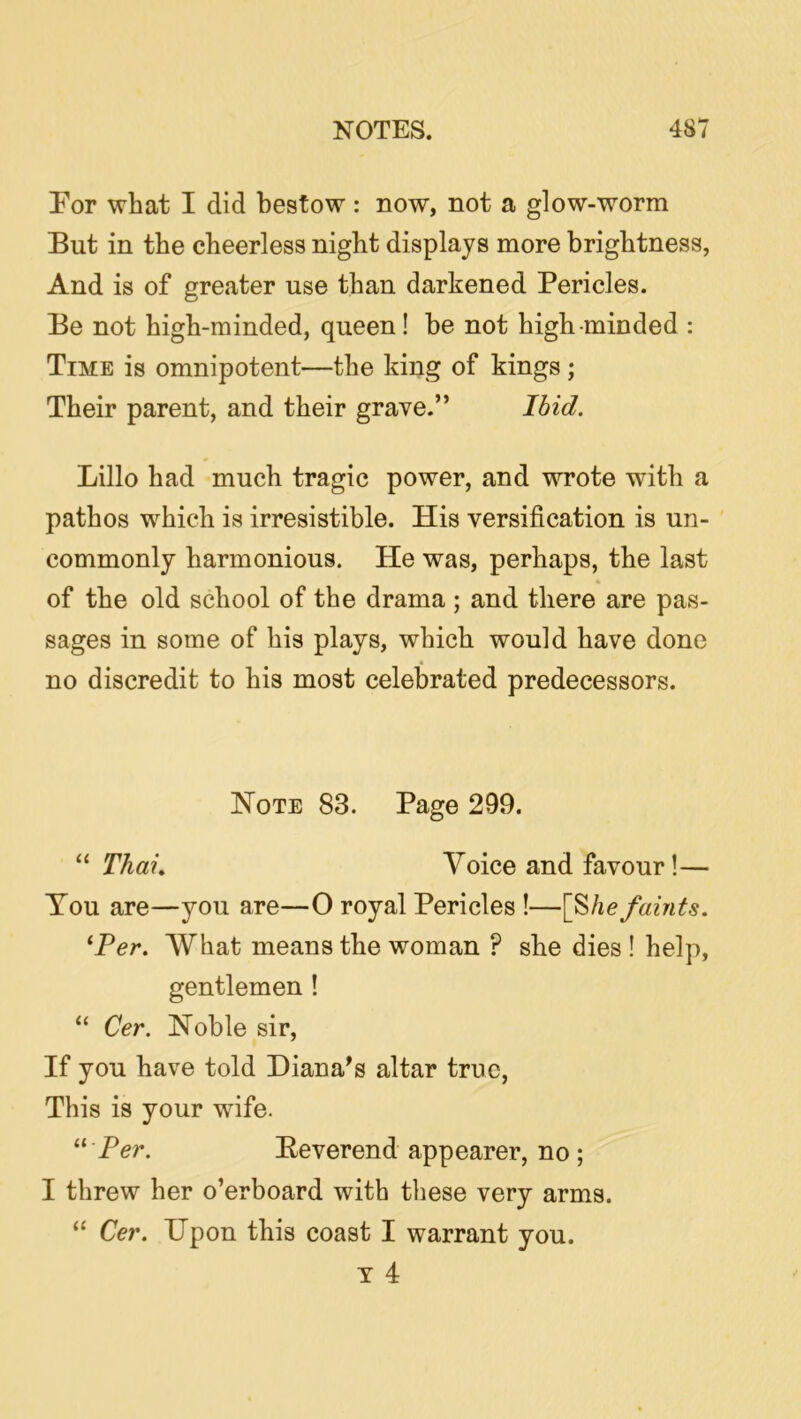 Por what I did bestow : now, not a glow-worm But in the cheerless night displays more brightness, And is of greater use than darkened Pericles. Be not high-minded, queen! he not high-minded : Time is omnipotent—the king of kings; Their parent, and their grave.” Ihid. Lillo had much tragic power, and wrote with a pathos which is irresistible. His versification is un- commonly harmonious. He was, perhaps, the last of the old school of the drama ; and there are pas- sages in some of his plays, which would have done no discredit to his most celebrated predecessors. Note 83. Page 299. “ Thai. Voice and favour!— You are—you are—O royal Pericles !—[S/ic faints. '‘Ter. What means the woman ? she dies ! help, gentlemen ! “ Cer. Noble sir. If you have told Diana^s altar true. This is your wife. '' Per. Beverend appearer, no ; I threw her o’erboard with these very arms. “ Cer. Upon this coast I warrant you. T 4