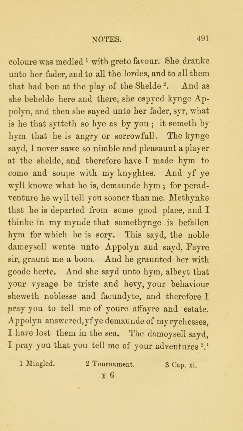 coloure was medled ^ with greto favour. She dranke unto her fader, and to all the lordes, and to all them that had hen at the play of the Shelde And as she behelde here and there, she espyed kynge Ap- polyn, and then she sayed unto her fader, syr, what is he that sytteth so hye as by you ; it someth by hym that he is angry or sorrowfull. The kynge sayd, I never sawe so nimble and pleasaunt a player at the shelde, and therefore have I made hym to come and soupe with my knyghtes. And yf ye wyll knowe what he is, demaunde hym ; for perad- venture he wyll tell you sooner than me. Methynke that he is departed from some good place, and I thinke in my mynde that somethynge is befallen hym for which he is sory. This sayd, the noble dameysell wente unto Appolyn and sayd, Eayre sir, graunt me a boon.. And he graunted her with goode herte. And she sayd unto hym, albeyt that your vysage be triste and bevy, your behaviour sheweth noblesse and facundyte, and therefore I pray you to tell me of youre affayre and estate. Appolyn answered, yf ye demaunde of my ry chesses, I have lost them in the sea. The damoyseil sayd, I pray you that you tell me of your adventures 1 Mingled. 2 Tournament, 3 Cap. xi. Y 6