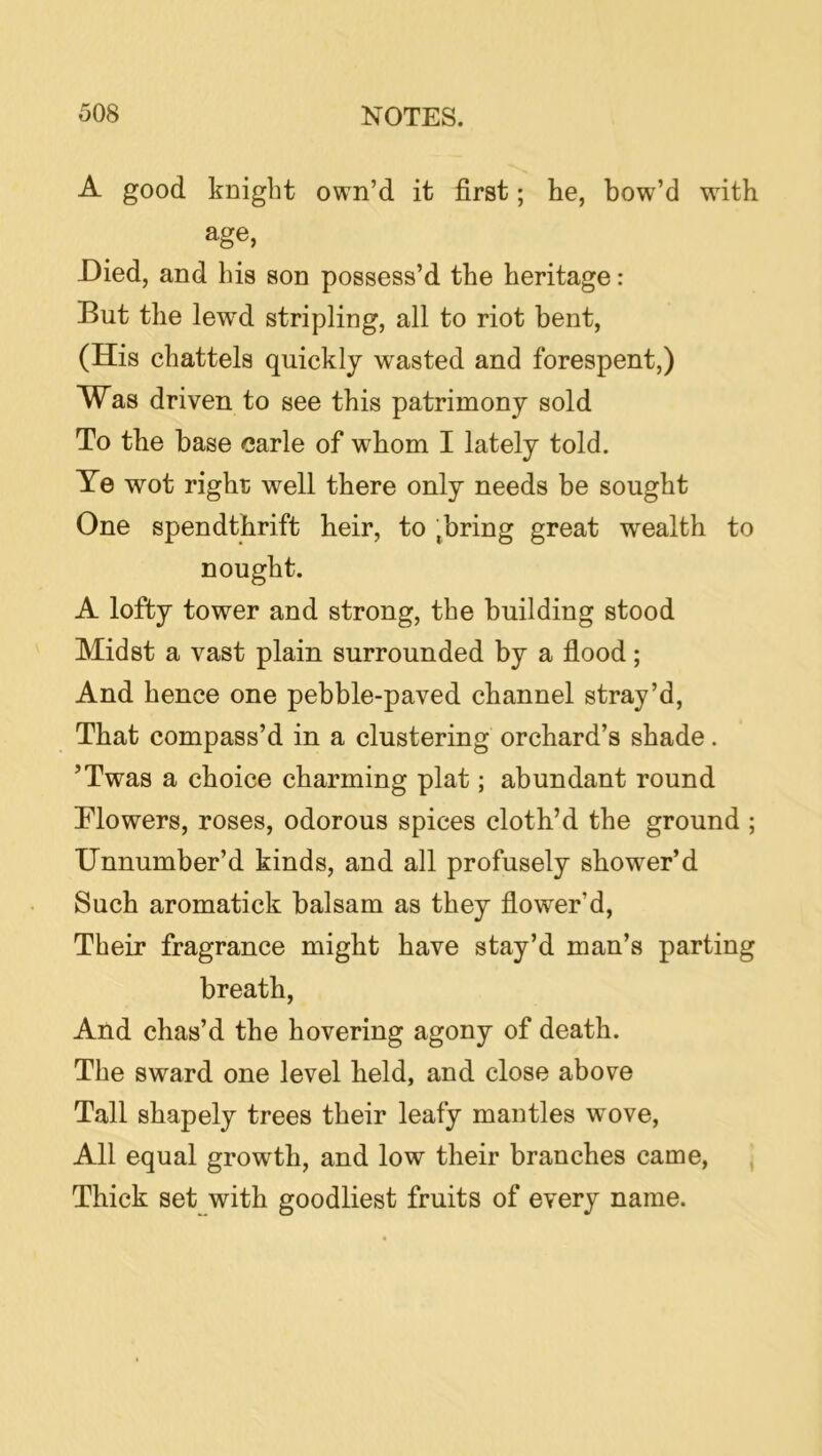 A good knight own’d it first; he, bow’d with age, Died, and his son possess’d the heritage: But the lewd stripling, all to riot bent, (His chattels quickly wasted and forespent,) Was driven to see this patrimony sold To the base carle of whom I lately told. Te wot right well there only needs be sought One spendthrift heir, to .bring great wealth to nought. A lofty tower and strong, the building stood Midst a vast plain surrounded by a flood; And hence one pebble-paved channel stray’d. That compass’d in a clustering orchard’s shade. ’Twas a choice charming plat; abundant round Mowers, roses, odorous spices cloth’d the ground ; XJnnumber’d kinds, and all profusely shower’d Such aromatick balsam as they flower’d. Their fragrance might have stay’d man’s parting breath. And chas’d the hovering agony of death. The sward one level held, and close above Tall shapely trees their leafy mantles wove. All equal growth, and low their branches came, ^ Thick set with goodliest fruits of every name.