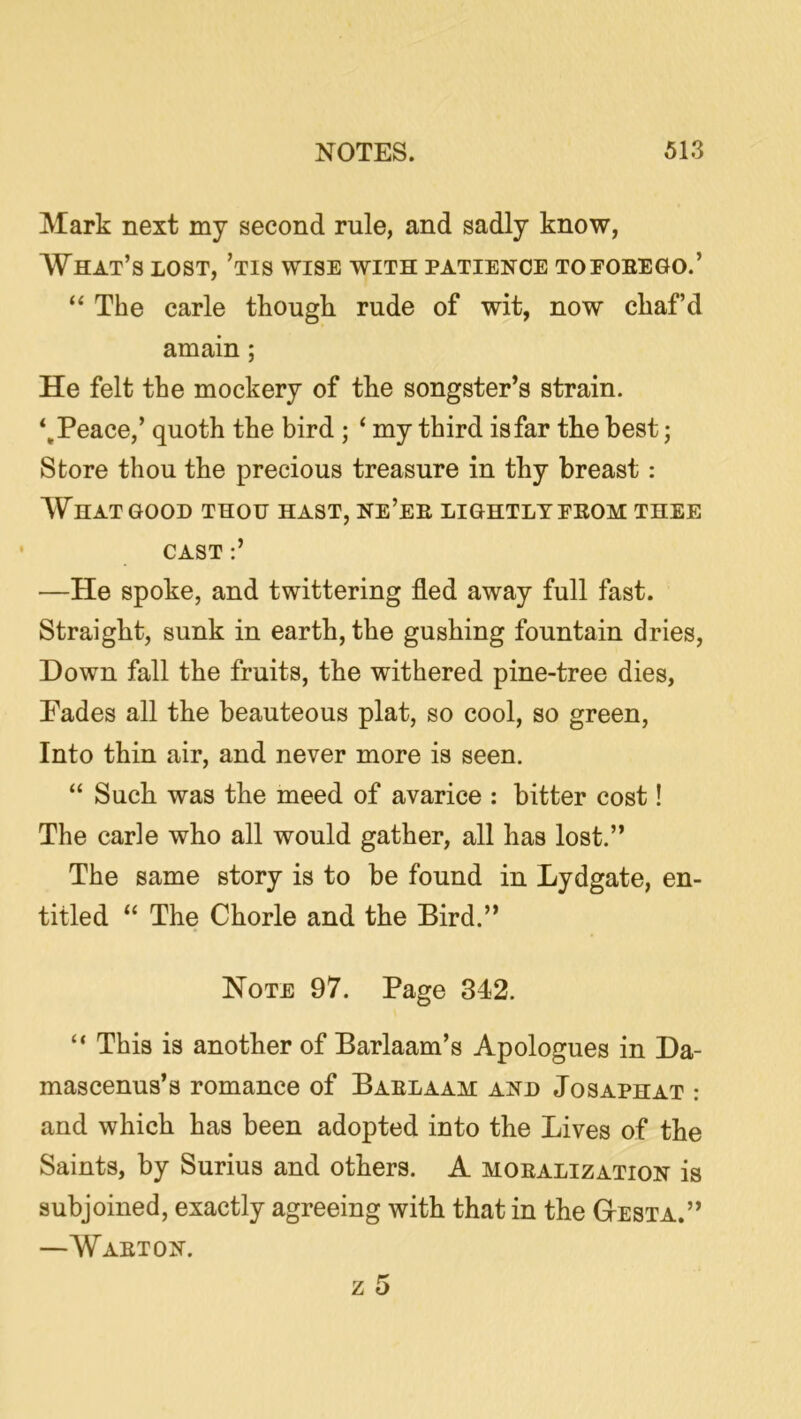 Mark next my second rule, and sadly know, What’s lost, ’tis wise with patience topoeego.’ The carle thougli rude of wit, now chaf’d amain; He felt the mockery of the songster’s strain. ‘.Peace,’ quoth the bird ; ‘ my third is far the best; Store thou the precious treasure in thy breast: What GOOD thou hast, ne’ee lightly eeom thee CAST :’ —He spoke, and twittering fled away full fast. Straight, sunk in earth, the gushing fountain dries, Down fall the fruits, the withered pine-tree dies, Pades all the beauteous plat, so cool, so green. Into thin air, and never more is seen. “ Such was the meed of avarice : bitter cost! The carle who all would gather, all has lost.” The same story is to be found in Lydgate, en- titled “ The Chorle and the Bird.” Note 97. Page 342. “ This is another of Barlaam’s Apologues in Da- mascenus’s romance of Baelaam and Josaphat : and which has been adopted into the Lives of the Saints, by Surius and others. A moealization is subjoined, exactly agreeing with that in the GtEsta.” —Waeton. z 5