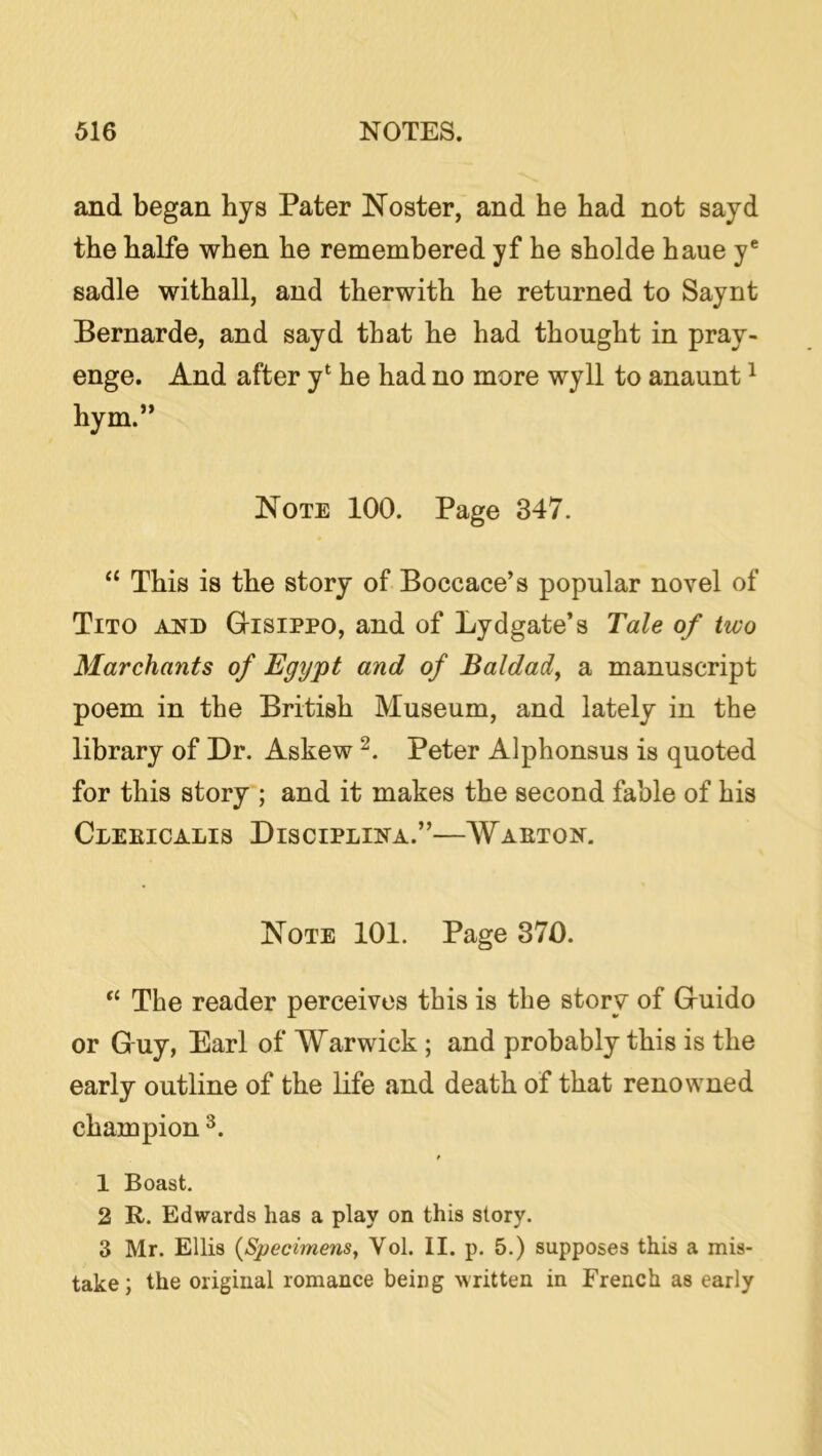and began hys Pater Noster, and he had not sayd the halfe when he remembered yf he sholde haue y® sadle withall, and therwith he returned to Saynt Bernarde, and sayd that he had thought in pray- enge. And after y‘ he had no more wyll to anaunt ^ hym.” Note 100. Page 347. “ This is the story of Boccace’s popular novel of Tito ajsb Gisippo, and of Lydgate’s Tale of two Marchants of Egypt and of Baldad^ a manuscript poem in the British Museum, and lately in the library of Dr. Askew Peter Alphonsus is quoted for this story ; and it makes the second fable of his ClEEICALIS DiSCIPLINA.” WAETON. Note 101. Page 370. ‘‘ The reader perceives this is the story of Guido or Guy, Earl of Warwick; and probably this is the early outline of the Life and death of that renowned champion 1 Boast. 2 R. Edwards has a play on this story. 3 Mr. Ellis {Specimens^ Vol. II. p. 5.) supposes this a mis- take; the original romance being written in French as early