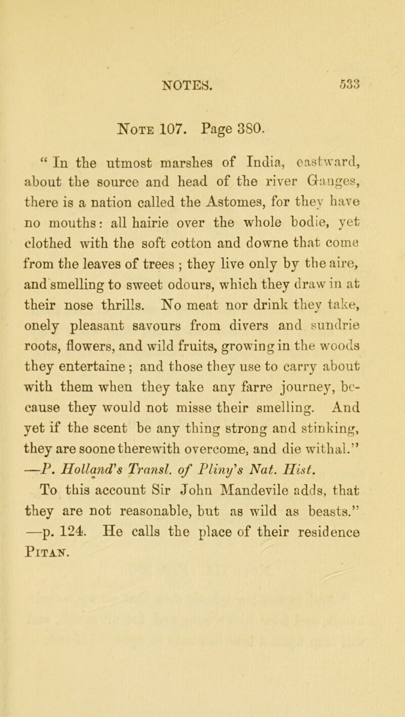 Note 107. Page 380. “ In the utmost marshes of India, eastward, about the source and head of the river Ganges, there is a nation called the Astomes, for they have no mouths: all hairie over the whole bodie, yet clothed with the soft cotton and downe that come from the leaves of trees ; they live only by the aire, and smelling to sweet odours, which they draw in at their nose thrills. No meat nor drink they take, onely pleasant savours from divers and sundrie roots, flowers, and wild fruits^ growing in the woods they entertaine ; and those they use to carry about with them when they take any far re journey, be- cause they would not misse their smelling. And yet if the scent be any thing strong and stinking, they are soone therewith overcome, and die withal.” —P. Hollands Transl. of Plim/s Nat. Hist. To this account Sir John Mandevile adds, that they are not reasonable, but as wild as beasts.” —p. 121. He calls the place of their residence PiTATf.