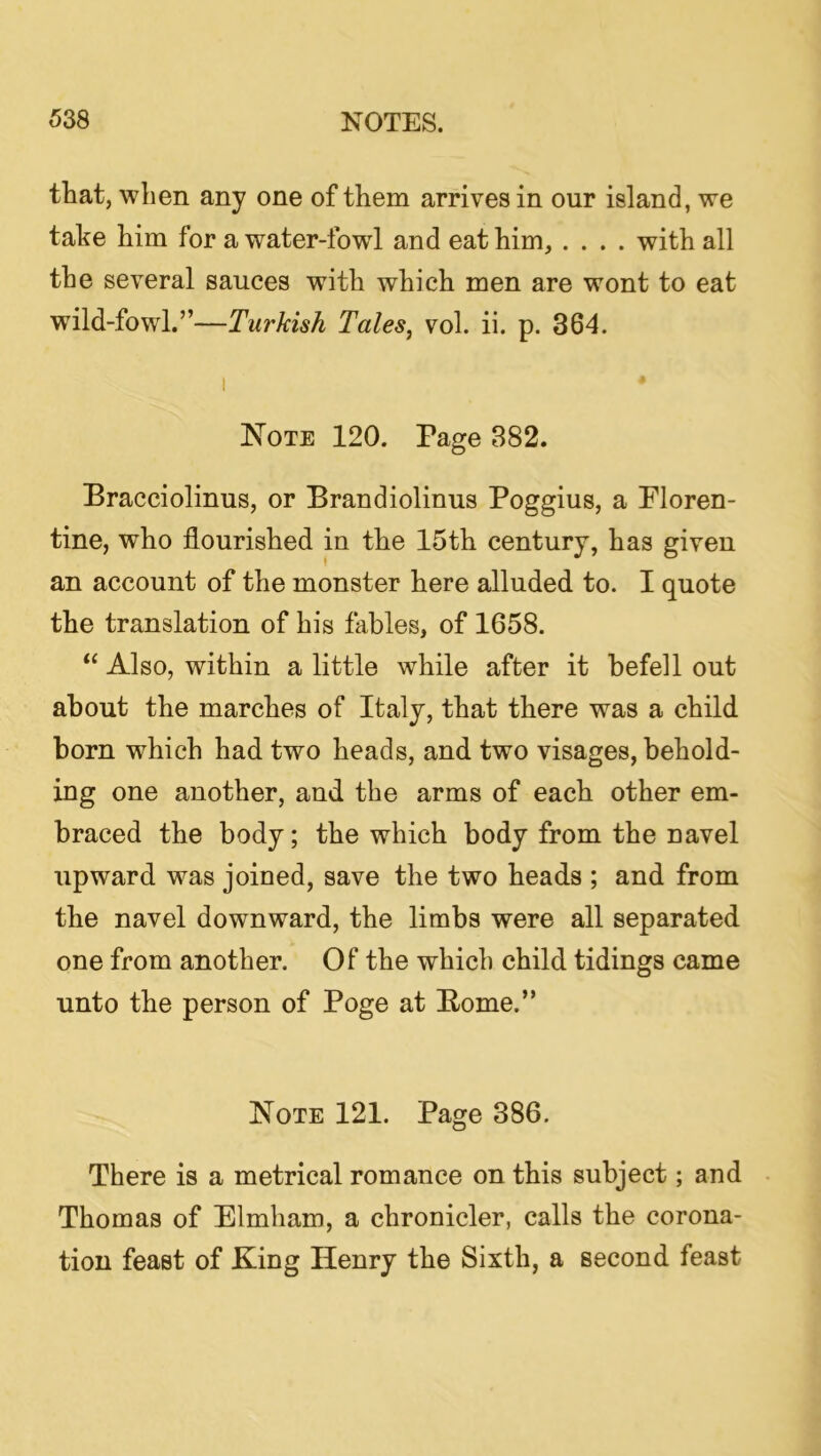 that, when any one of them arrives in our island, we take him for a water-fowl and eat him, .... with all the several sauces with which men are wont to eat wild-fowl.”—Turkish Tales^ vol. ii. p. 364. I Note 120. Page 382. Bracciolinus, or Brandiolinus Poggius, a Floren- tine, who flourished in the 15th century, has given an account of the monster here alluded to. I quote the translation of his fables, of 1658. “ Also, within a little while after it befell out about the marches of Italy, that there was a child born which had two heads, and two visages, behold- ing one another, and the arms of each other em- braced the body; the which body from the navel upward was joined, save the two heads ; and from the navel downward, the limbs were all separated one from another. Of the which child tidings came unto the person of Poge at Borne.” Note 121. Page 386. There is a metrical romance on this subject; and • Thomas of Elmham, a chronicler, calls the corona- tion feast of King Henry the Sixth, a second feast