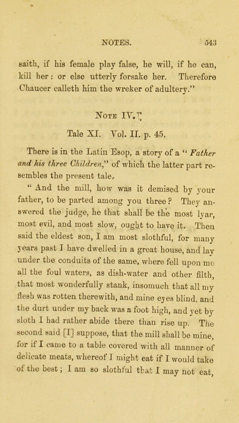 saith, if his female play false, he will, if he can, kill her: or else utterly forsake her. Therefore Chaucer calleth him the wreker of adultery.” Note lY.T Tale XI. Yol. II. p. 45. There is in the Latin Esop, a story of a “ Father and his three Children^'' of which the latter part re- sembles the present tale.. “ And the mill, how was it demised by your father, to be parted among you three ? They an- swered the judge, he that shall be the most lyar, most evil, and most slow, ought to have it. Then said the eldest son, I am most slothful, for many years past I have dwelled in a great house, and lav under the conduits of the same, where fell upon me aU the foul waters, as dish-water and other filth, that most wonderfully stank, insomuch that all my flesh was rotten therewith, and mine eyes blind, and the durt under my back was a foot high, and yet by sloth I had rather abide there than rise up. The second said [I] suppose, that the mill shall be mine, for if I came to a table covered with all manner of delicate meats, whereof I might eat if I would take of the best, I am so slothful that I may not eat