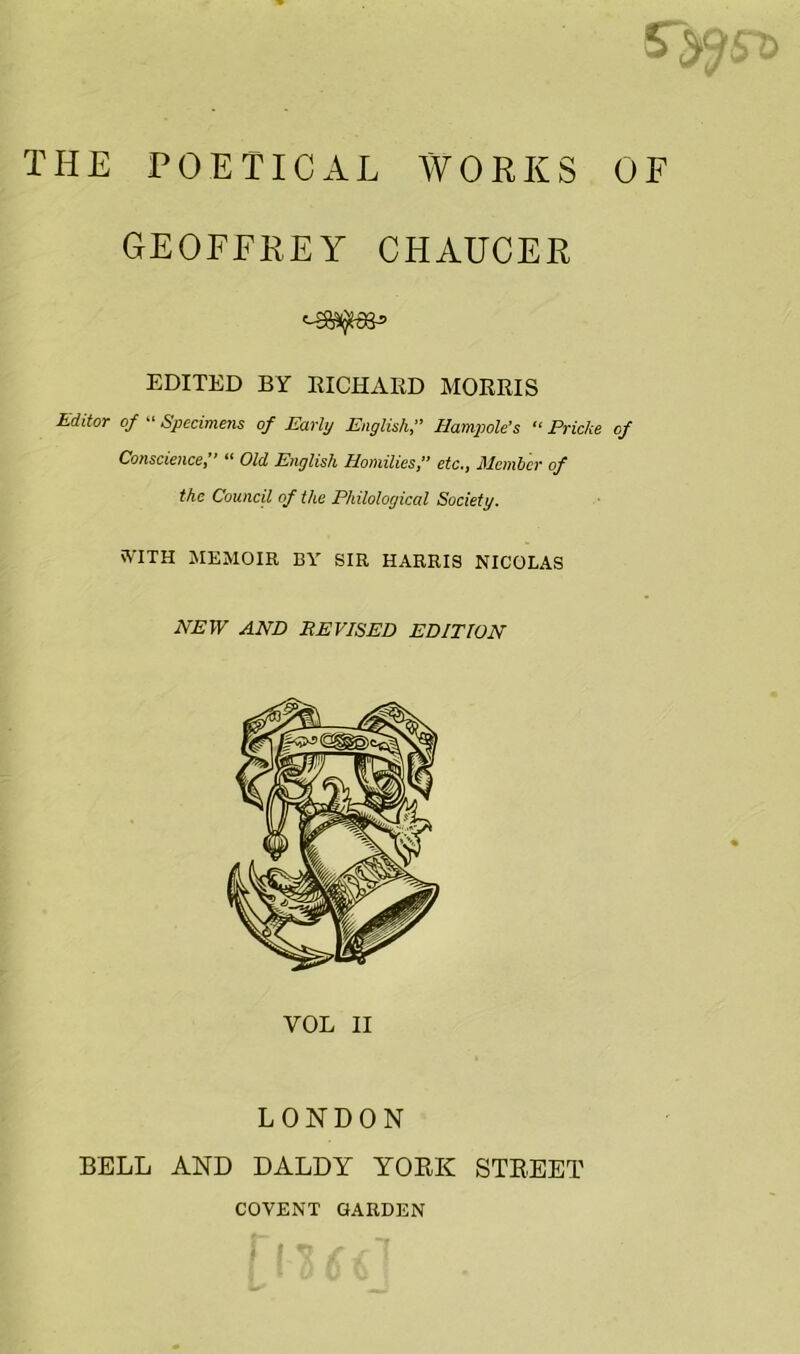 THE POETICAL WORKS 0 GEOFFREY CHAUCER EDITED BY EICHAED MORRIS Editor of “ Specimens of Early English, Hampole's “ Pricks of Conscience,’’ “ Old English Homilies,’’ etc., Member of the Council of the Philological Society. nV'ITH memoir by sir HARRIS NICOLAS HEW AND REVISED EDITION VOL II LONDON BELL AND DALDY YORK STREET COVENT GARDEN