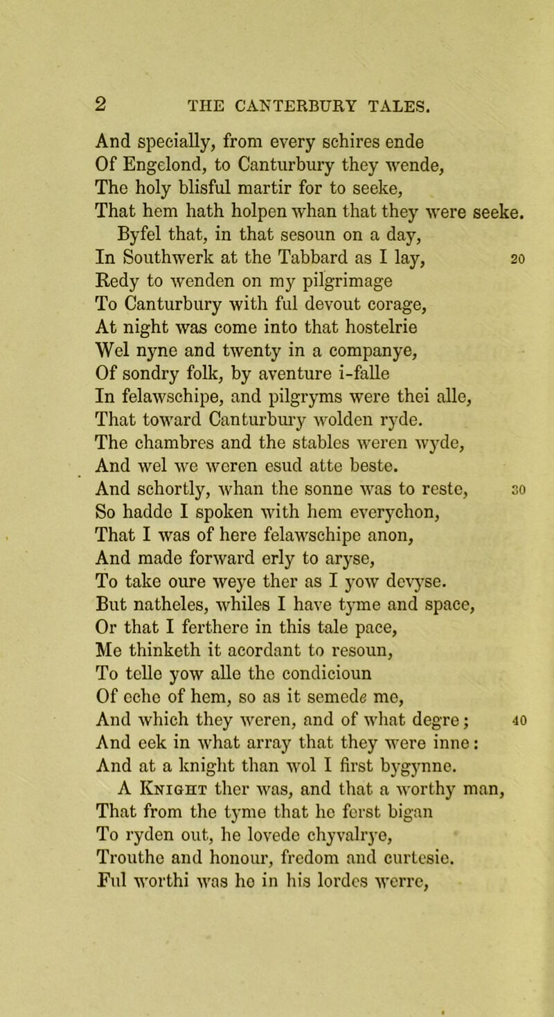 And specially, from every schires ende Of Engelond, to Canturbury they wende, The holy blisful martir for to seeke, That hem hath holpen whan that they were seeke. Byfel that, in that sesoun on a day. In Southwerk at the Tabbard as I lay, 20 Redy to wenden on my pilgrimage To Canturbury with ful devout corage. At night was come into that hostelrie Wei nyne and twenty in a companye. Of sondry folk, by aventure i-faUe In felawschipe, and pilgryms were thei alle. That toward Canturbmy wolden ryde. The chambres and the stables weren wyde. And wel we weren esud atte beste. And sehortly, whan the sonne was to reste, so So hadde I spoken with hem everychon. That I was of here felawschipe anon. And made forward erly to aryse. To take oure weye ther as I yow devyse. But natheles, whiles I have tyme and space. Or that I ferthero in this tale pace. Me thinketh it acordant to resoun. To telle yow alle the condicioun Of echo of hem, so as it semede me. And which they weren, and of what degre j 40 And eek in what array that they were inne: And at a knight than wol I first bygynne. A Knight ther was, and that a worthy man. That from the tyme that ho ferst bigan To ryden out, he lovede chyvalr)-e, Trouthe and honour, fredom and curtesie. Ful worthi was ho in his lordcs werre.