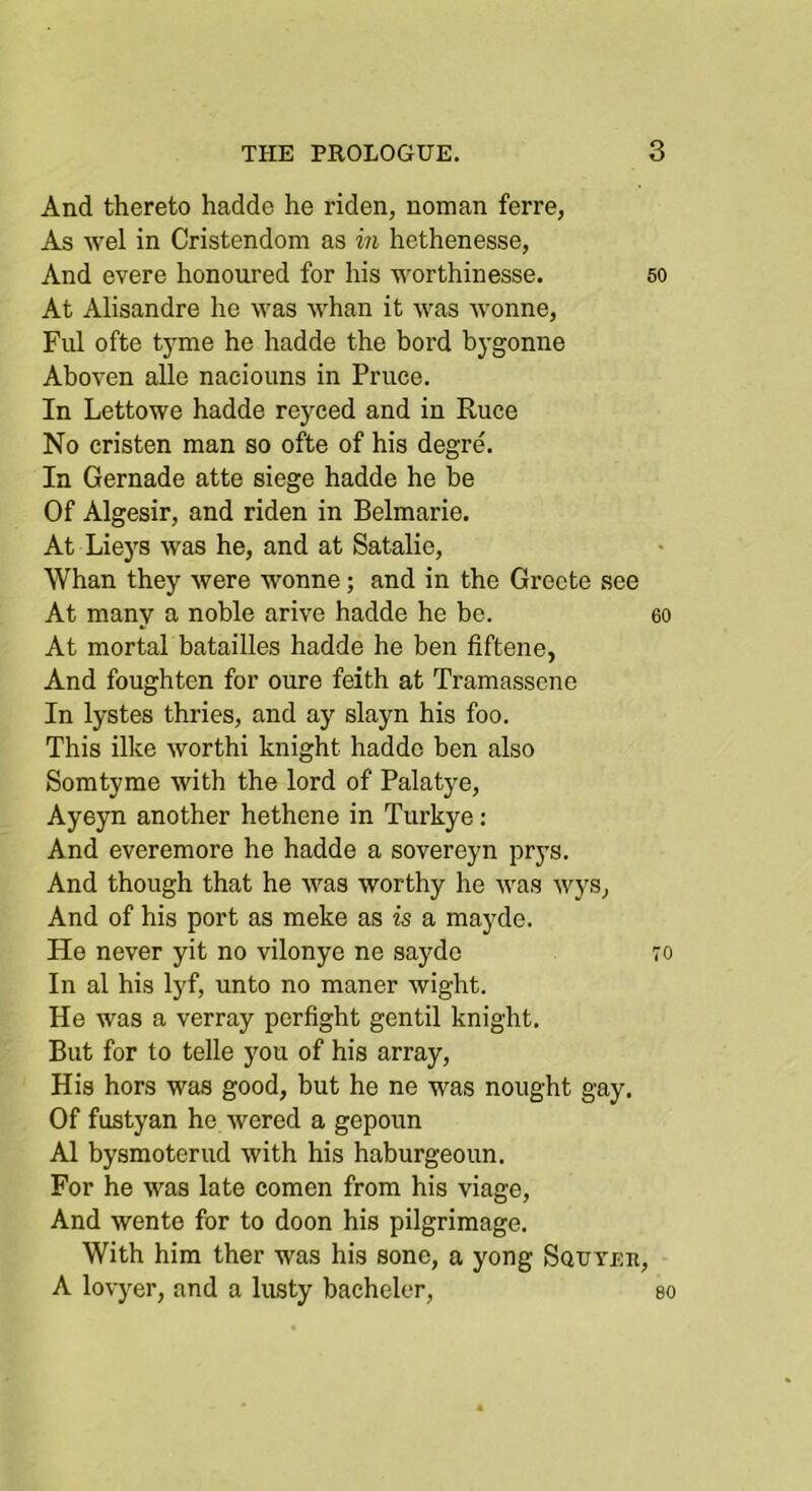 And thereto hadde he riden, noman ferre, As wel in Cristendom as in hethenesse, And evere honoured for his worthinesse. 50 At Alisandre he u^as whan it was wonne, Fill ofte tyme he hadde the bord bygonne Aboven alle nacioiins in Priice. In Lettowe hadde reyced and in Ruce No cristen man so ofte of his degre. In Gernade atte siege hadde he be Of Algesir, and riden in Belmarie. At Lieys was he, and at Satalie, Whan they were wonne; and in the Grccte see At many a noble arive hadde he be. 60 At mortal batailles hadde he ben fiftene, And foughten for oure feith at Tramasscne In lystes thries, and ay slayn his foo. This ilke worthi knight hadde ben also Somtyme with the lord of Palatye, Ayeyn another hethene in Tiirkye: And everemore he hadde a sovereyn prys. And though that he was worthy he was wys, And of his port as meke as is a mayde. He never yit no vilonye ne sayde 70 In al his lyf, unto no manor wight. He was a verray perfight gentil knight. But for to telle you of his array, His hors was good, but he ne was nought gay. Of fustyan he wered a gepoun Al bysmoterud with his haburgeoun. For he was late comen from his viage. And wente for to doon his pilgrimage. With him ther was his sonc, a yong Squyeii, A lovyer, and a lusty bachelor, so