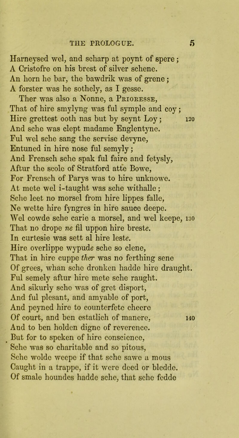 Harneysed wel, and scharp at poynt of spere; A Cristofre on his brest of silver schenc. An horn he bar, the bawdrik Avas of grene; A forster was he sothely, as I gesse. Ther was also a Nonne, a Peioeesse, That of hire smylyng was ful symple and coy; Hire grettest ooth nas but by seynt Loy; 120 And sche was clept madame Englentyne. Ful wel sche sang the servise devyne, Entuned in hire nose ful semyly; And Frensch sche spak ful faire and fetysly, Aftur the scole of Stratford atte Bowe, For Frcnsch of Parys was to hire unknowe. At mete wel i-taught Avas sche Avithalle; Sclie leet no morsel from hire lippes falle, Ne wette hire f}'ngres in hire sauce deepe. Wel coAvde sche carie a morsel, and Avel keepe, 130 That no drope ne fil uppon hire breste. In curtesie Avas sett al hire leste. Hire overlippe Avypude sche so dene. That in hire cuppe ther was no ferthing sene Of grees, Avhan sche dronkcn hadde hire draught. Ful semely aftur hire mete sche raught. And sikurly sche Avas of gret disport. And ful plesant, and amyable of port. And peyned hire to counterfete cheero Of court, and ben estatlich of manere, i40 And to ben holdcn digne of reverence. But for to speken of hire conscience, Sche Avas so charitable and so pitous, Sche AA'oldc Aveepe if that sche saAve a mous Caught in a trappe, if it were deed or bledde. Of smale houndes hadde sche, that sche fcdde