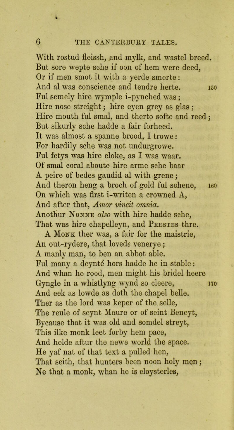 With rostud fleissh, .and mylk, and wastel breed. But sore wepte sche if oon of hem were deed, Or if men smot it with a yerde smerte: And al was conscience and tendre herte. iso Ful semely hire wymple i-pynched was; Hire nose straight; hire eyen grey as glas; Hire mouth ful smal, and therto softe and reed; But sikurly sche hadde a fair forheed. It was almost a spanne brood, I trowe: For hardily sche was not undurgrowe. Ful fetys was hire cloke, as I Avas waar. Of smal coral aboute hire arme sche baar A peire of bedes gaudid al with grene; And theron heng a broch of gold ful schene, leo On which Avas first i-writen a croAATied A, And after that, Amor vincit omnia. Anothur Nonne also with hire hadde sche. That was hire chapelleyn, and Peestes thre. A Monk ther Avas, a fair for the maistrie. An out-rydere, that lovede venerye; A manly man, to ben an abbot able. Fid many a de3mte hors hadde he in stable: And whan he rood, men might his bridcl heere Gyngle in a Avhistlyng Avynd so cloere, no And eek as loAvde as doth the chapel belle. Ther as the lord Avas keper of the.selle, The reule of seynt Maure or of scint Beneyt, Bycauso that it Avas old and somdel streyt. This ilke monk leet forby hem pace. And helde aftur tlie neAA'c Avorld the space. He yaf nat of that text a pulled hen. That seith, that hunters been noon holy men; Ne that a monk, whan he is cloysterles.