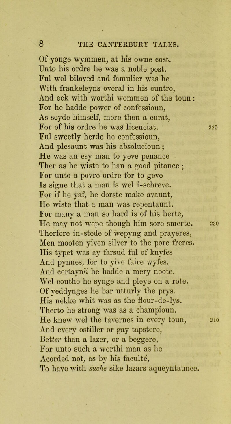 Of yonge wymmen, at his owne cost. Unto his ordre he was a noble post, Ful wel biloved and famiilier was he With frankeleyns overal in his cuntrc, And eek with worthi wommen of the toun: For he hadde power of confessioiin, As seyde himself, more than a curat, For of his ordre he was licenciat. Ful sweetly herde he confessioiin. And plesaunt was his absolucioun; He was an esy man to yeve penance Ther as he wisto to han a good pitance; For unto a povre ordre for to geve Is signe that a man is wel i-schreve. For if he yaf, he dorste make avaunt. He wiste that a man was repentaunt. For many a man so hard is of his hertc. Ho may not wepe though him sore smerte. Therfore in-stede of wepyng and prayeres. Men mooten yiven silver to the pore freres. His typet was ay farsud ful of knyfes And pynnes, for to yivc foire wyfes. And certa)mZi he hadde a raery noote. Wel couthe he synge and pleye on a role. Of yeddynges he bar utturly the prys. His nekke whit was as the fiour-de-lj-s. Therto he strong was as a champioun. He knew wel the tavernes in every toun, And every ostiUer or gay tapstere. Better than a lazer, or a beggere, For unto such a worthi man as he Acorded not, as by his faculte. To have with suche sike lazars aqueyntaunce.