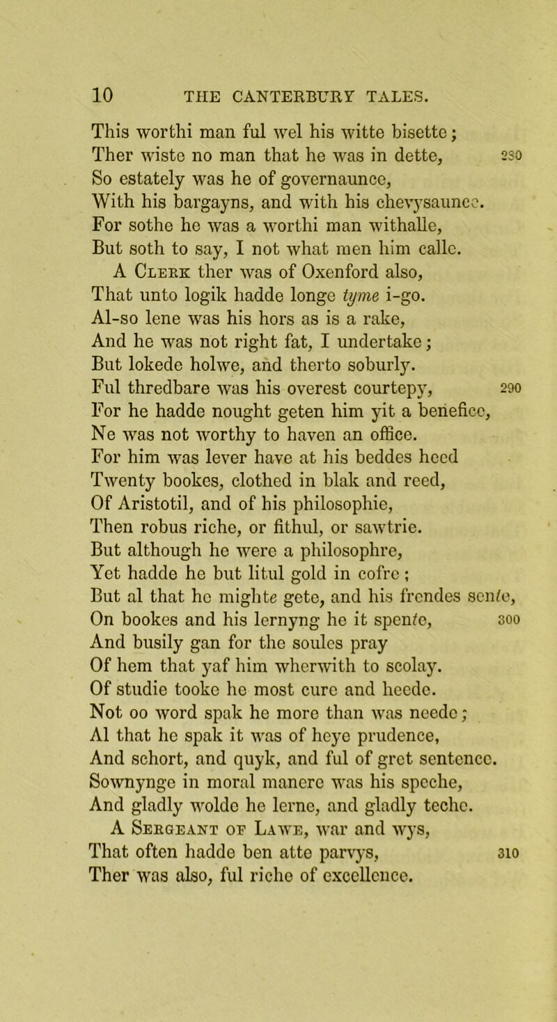 This worthi man ful wel his witte bisetto; Ther wiste no man that he was in dette, 2so So estately was he of governaunce, With his bargayns, and with his chevysaunc?. For sothe he was a worthi man withallc, But soth to say, I not what men him callc. A Cleek ther was of Oxenford also, That unto logik hadde longe tyme i-go. Al-so lene was his hors as is a rake. And he was not right fat, I undertake; But lokede holwe, and therto soburl3\ Ful thredbare was his overest courtepj', 290 For he hadde nought geten him yit a benefice, Ne was not worthy to haven an office. For him was lever have at his beddes heed Twenty bookes, clothed in blak and reed. Of Aristotil, and of his philosophie. Then robus riche, or fithul, or sawtrie. But although ho were a philosophre, Yet hadde he but litul gold in cofre; But al that he mighte gete, and his frendes scihe. On bookes and his lernyng he it spenffi, 300 And busily gan for the soules pray Of hem that yaf him wherwith to scolay. Of studio tookc he most cure and hecdc. Not 00 word spak he more than was neede; Al that ho spak it was of hej'e prudence, And schort, and quyk, and ful of gret sentence. Sownynge in moral manerc was his spcche, And gladly woldc he lerne, and gladly techc. A Seegeant of Lawe, war and wys. That often hadde ben atte parvys, Ther was also, ful riche of excellence. 310