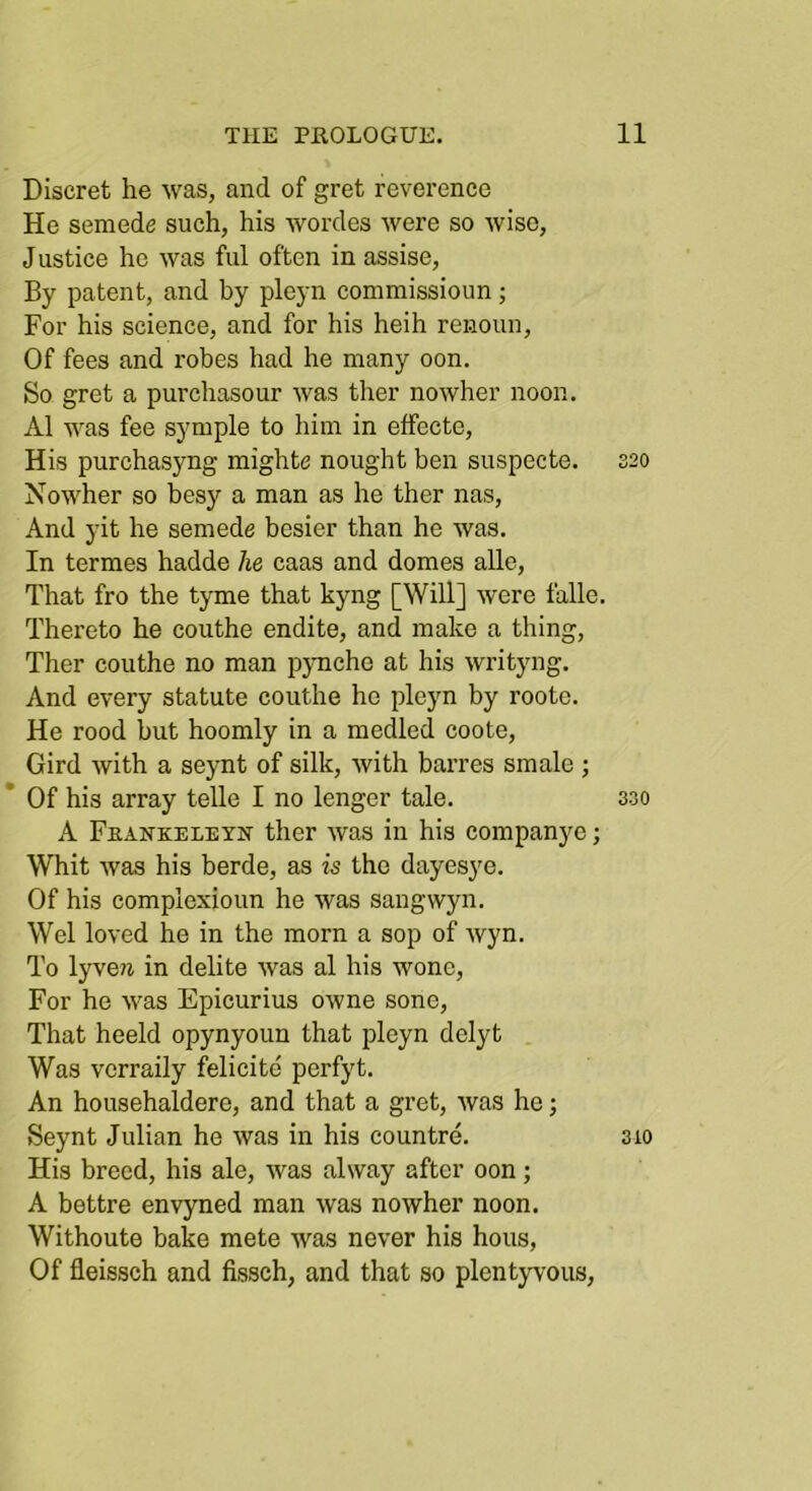 Discret he was, and of gret reverence He semede such, his wordes were so wise, J ustice he was ful often in assise. By patent, and by pleyn commissioun; For his science, and for his heih renoun. Of fees and robes had he many oon. So gret a purchasour was ther nowher noon. A1 was fee symple to him in effecto. His purchasyng mighte nought ben suspecte. S20 Nowher so besy a man as he ther nas. And yit he semede besier than he was. In termes hadde he caas and domes alle. That fro the tyme that kyng [Will] were falle. Thereto he couthe endite, and make a thing, Ther couthe no man pymehe at his writyng. And every statute couthe he pleyn by roote. He rood but hoomly in a medled coote. Gird with a seynt of silk, with barres smale ; * Of his array telle I no longer tale. 330 A Feankeleyn ther was in his companjm; Whit was his berde, as is the dayesye. Of his complexioun he was sangwyn. Wei loved he in the morn a sop of wyn. To lyve?i in delite was al his wonc. For he was Epicurius owne sone. That heeld opynyoun that pleyn delyt Was verraily felicite perfyt. An househaldere, and that a gret, was he; Seynt Julian he was in his countre. 310 His breed, his ale, was alway after oon; A bettre envyned man was nowher noon. Withoute bake mete was never his hous. Of fleissch and fissch, and that so plentyvous,