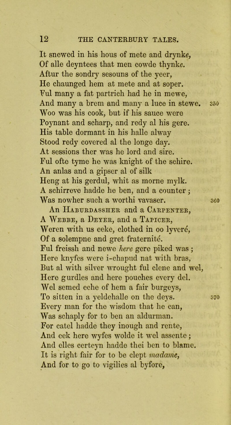 It snowed in his hous of mete and drynke, Of alle deyntees that men cowde thynke. Aftur the sondry sesouns of the yeer, He chaunged hem at mete and at soper. Vul many a fat partrich had he in mewe, And many a breni and many a luce in stewe. sso Woo was his cook, but if his sauce were Poynant and scharp, and redy al his gere. His table dormant in his hallo alway Stood redy covered al the longe day. At sessions ther was he lord and sire. Ful ofte tyme he was knight of the schire. An anlas and a gipser al of silk Heng at his gerdul, whit as morne mylk. A schirreve hadde he ben, and a eounter; Was nowher such a worthi vavascr. 360 An IlABUEDAssnEu and a Caepentee, A Webbe, a Dexee, and a Tapicee, Weren with us eeke, clothed in oo lyvere. Of a solempne and gret fraternitc. Ful freissh and newe here gere piked was ; Here knyfes were i-chapud nat with bras. But al with silver wrought fid dene and wel. Hero gurdles and here pouches every del. Wel semed eche of hem a fair burgeys. To sitten in a yeldchaUe on the deys. 570 Every man for the wisdom that he can, Was schaply for to ben an aldurman. For catcl hadde they inough and rente. And eek here wyfes wolde it wel asscnte; And elles certcyn hadde thei ben to blame. It is right fair for to bo dept madame, And for to go to vigilics al byfore,