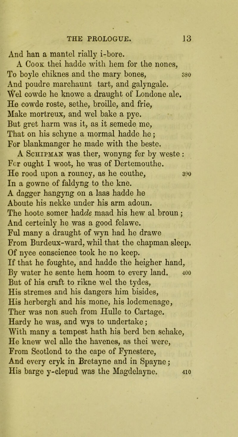 And han a mantel rially i-bore. A Cook thei hadde with hem for the nones, To boyle chiknes and the mary bones, sso And poudre marchaunt tart, and galyngale. \Vel cowde he knowe a draught of Londone ale. He cowde roste, sethe, broille, and frie. Make mortreux, and wel bake a pye. But gret harm was it, as it semede mo. That on his schyne a mormal hadde he; For blankmanger he made with the bestc. A ScHiPHAK was ther, wonyng fer by weste : For ought I woot, he was of Dertemouthe. He rood upon a rouncy, as he couthe, 3?o In a gowne of faldyng to the kne. A dagger hangyng on a laas hadde he Aboute his nekke under his arm adoun. The hoote somer hadcZe maad his hew al broun; And certeinly he was a good felawe. Ful many a draught of ^vyn had he drawe From Bimdeux-ward, whil that the chapman sleep. Of nyce conscience took he no keep. If that he foughte, and hadde the heigher hand. By water he sente hem hoom to every land. 400 But of his craft to rikne wel the tydes. His stremes and his dangers him bisides. His herbergh and his mone, his lodemenage, Ther was non such from Hulle to Cartage. Hardy he was, and wys to undertake; With many a tempest hath his herd ben schako. He knew wel alle the havenes, as thei were. From Scotlond to the cape of Fynestero, And every cryk in Bretayno and in Spayno; His barge y-clepud was the Magdelayne. 410