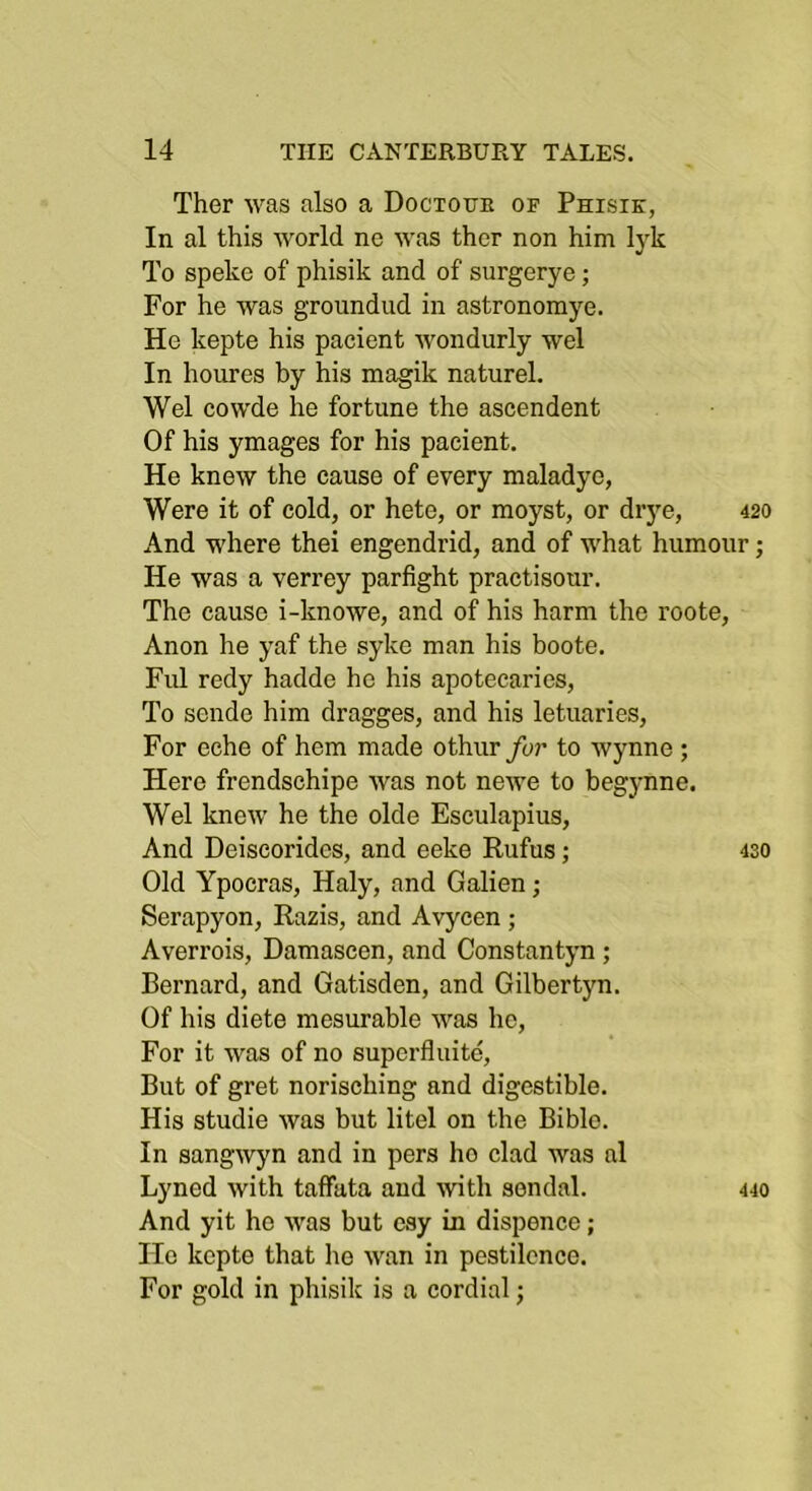 Ther was also a Doctottk of Phisik, In al this world no was ther non him lyk To speke of phisik and of surgerye; For he was groundud in astronomye. He kepte his pacient wondurly wel In houres by his magik naturel. Wel cowde he fortune the ascendent Of his ymages for his pacient. He knew the cause of every maladye, Were it of cold, or hete, or moyst, or drye, 420 And where thei engendrid, and of what humour; He was a verrey parfight practisour. The cause i-knowe, and of his harm the roote, Anon he yaf the syke man his boote. Fill redy hadde bo his apotecaries, To sende him dragges, and his letuaries. For echo of hem made othur for to Wynne ; Here frendschipe was not newe to begynne. Wel knew he the olde Esculapius, And Deiscorides, and eeke Rufus; 430 Old Ypocras, Haly, and Galien; Serapyon, Razis, and Avycen ; Averrois, Damascen, and Constantyn ; Bernard, and Gatisden, and Gilbertyn. Of his diete mesurable was he. For it was of no superfluite. But of gret norisching and digestible. His studie was but litel on the Bible. In sangwyn and in pers ho clad was al Lyned with taffata and ivith sendal. 440 And yit he was but esy in dispence; Ho kepte that lie wan in pestilence. For gold in phisik is a cordial;