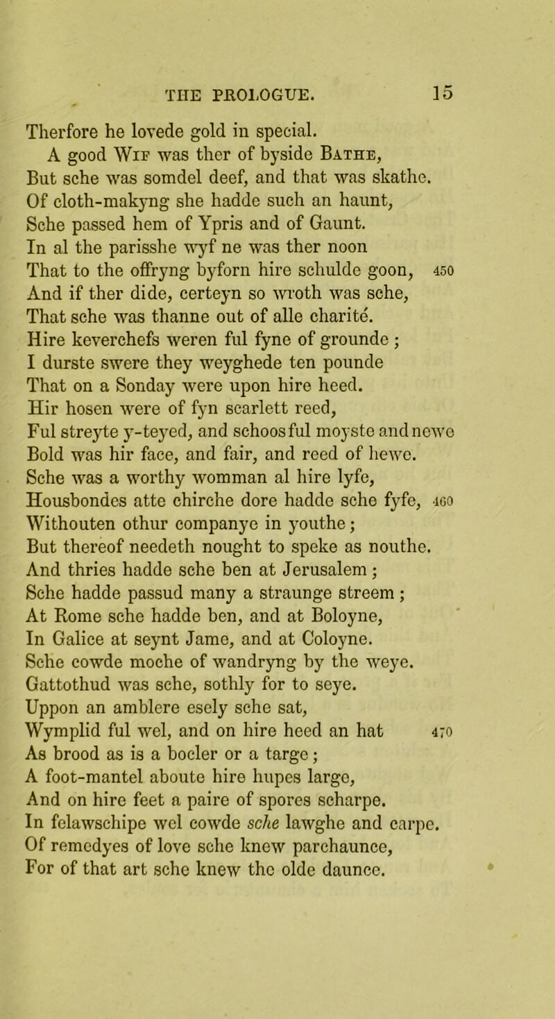 Therfore he lovede gold in special. A good WiF was ther of byside Bathe, But sche was somdel deef, and that was skathe. Of cloth-makyng she hadde such an haunt, Sche passed hem of Ypris and of Gaunt. In al the parisshe u^f ne was ther noon That to the offryng byforn hire schulde goon, 450 And if ther dide, certeyn so moth was sche. That sche was thanne out of alle charite. Hire keverchefs weren ful fyne of grounde ; I durste swere they weyghede ten pounde That on a Sonday were upon hire heed. Hir hosen were of fyn scarlett reed, Ful stre3i;e y-teyed, and schoosful moyste andnowo Bold was hir face, and fair, and reed of hewc. Sche was a worthy womman al hire lyfe, Housbondes atte chirche dore hadde sche fyfe, igo Withouten othur companye in youthe; But thereof needeth nought to speke as nouthe. And thries hadde sche ben at Jerusalem ; Sche hadde passud many a straunge streem ; At Rome sche hadde ben, and at Boloyne, In Galice at seynt Jame, and at Coloyne. Sche cowde moche of wandryng by the weye. Gattothud was sche, sothly for to seye. Uppon an amblere esely sche sat, Wymplid ful wel, and on hire heed an hat 470 As brood as is a bocler or a targe; A foot-mantel aboute hire hupes largo. And on hire feet a paire of spores scharpe. In fclawschipe wel cowde sche lawghe and carpe. Of remedyes of love sche knew parchaunce. For of that art sche knew the olde daunce.