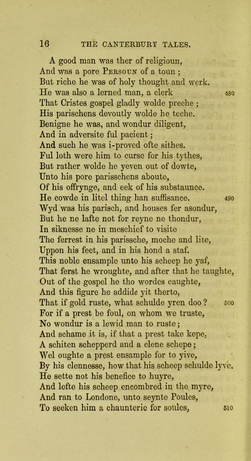 A good man was ther of religioun, And was a pore Persoxtn of a toun ; But riche he was of holy thought and work. He was also a lerned man, a clerk m That Cristes gospel gladly wolde preche ; His parischens devoutly wolde he teche. Benigne he was, and wondur diligent, And in adversite ful pacient; And such he was i-proved ofte sithes. Ful loth were him to curse for his tythes, But rather wolde he yeven out of dowte, Unto his pore parisschens ahoute, Of his offrynge, and eek of his substaunce. He cowde in litel thing han suffisance, 490 Wyd was his parisch, and houses fer asondur, But he ne lafte not for reyne ne thondur, In siknesse ne in meschief to visito The ferrest in his parissche, moche and lire, Uppon his feet, and in his bond a staf. This noble ensample unto his scheep he yaf. That ferst he wroughte, and after that he taughte. Out of the gospel he tho wordes caughte, And this figure he addide yit therto. That if gold ruste, what schulde yren doo ? 500 For if a prest be foul, on whom we trusts. No wondur is a lewid man to ruste; And schame it is, if that a prest take kepe, A schiten schepperd and a dene schepe; Wei oughte a prest ensample for to yive. By his clennesse, how that his scheep schulde lyvc. Ho sette not his benefice to huyro, And lefte his scheep encombred in tho myre, And ran to Londone, unto seynte Poules, To seeken him a chaunterio for soulcs, 510