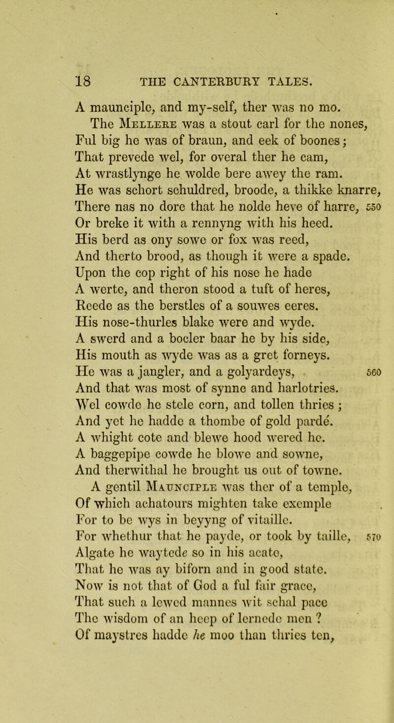 A maunciple, and my-self, ther was no mo. The Melleee was a stout earl for the nones, Fill big he was of braun, and eek of boones; That prevede wel, for overal ther he cam, At wrastlynge he wolde here awey the ram. He was schort schuldred, broode, a thikke knarre. There nas no dore that he nolde heve of harre, sso Or breke it with a rennyng with his heed. His herd as ony sowc or fox was reed. And therto brood, as though it were a spade. Upon the cop right of his nose he hade A werte, and theron stood a tuft of heres, Reede as the berstles of a souwes ceres. His nose-thurles blake were and wyde. A swerd and a bocler baar he by his side. His mouth as wyde was as a gret forneys. He was a jangler, and a golyardeys, sco And that was most of synne and harlotries. Wel cowde he stele corn, and tollen thries; And yet he hadde a thombe of gold parde. A whight cote and blewe hood wered he. A baggepipc cowde he blowe and sowne, And therwithal he brought us out of towne. A gen til MiUNCiELE was ther of a temple. Of which achatours mightcn take cxcmple For to be wys in beyyng of vitaille. For Avhethur that he payde, or took by taille, 570 Algate he waytede so in his acate, Tliat he was ay biforn and in good state. Now is not that of God a fill fair grace, That such a lowed mannes wit schal pace The wisdom of an hccp of Icrnedo men ? Of maystres hadde he moo than thries ten.