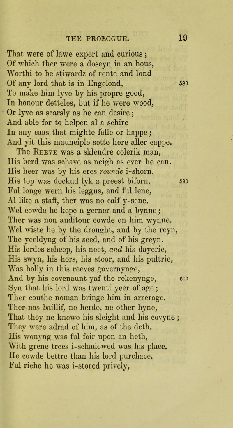 That Avere of lawe expert and curious; Of Avhich ther were a dosej^n in an hous, Worthi to be stiwardz of rente and lond Of any lord that is in Engelond, 580 To make him lyve by his propre good, In honour detteles, but if he were wood. Or lyA'e as scarsly as he can desire; And able for to helpen al a schire In any caas that mighte falle or happe; And yit this maunciple sette here aller cappe. The Reeve was a sklendre colerik man. His herd Avas schave as neigh as ever he can. His heer was by his ercs rounde i-shorn. His top Avas dockud lyk a preest biforn. 500 Fill longe Avern his leggus, and ful lene, Al like a staff, ther AA^as no calf y-sene. Wei coAvde he kepe a gerner and a bynne; Ther was non aiiditour coAA’de on him Avynne, Wei Aviste ho by the drought, and by the reyn. The yeeldyng of his seed, and of his greyn. His lordes scheep, his noot, and his dayeric, His swyn, his hors, his stoor, and his pultrie, ^^'as holly in this reeves governynge. And by his covenaunt yaf the rekenynge, g;o Syn that his lord Avas tAventi yeer of age; Ther couthe noman bringe him in arrerage. Ther nas baillif, ne herdo, ne other hyne, That they ne knoAve his sleight and his covyne; They AA^ere adrad of him, as of the doth. His Avonyng Avas ful fair upon an heth. With grene trees i-schadeAved was his place. He coAvde bettre than his lord purchacc. Ful riche he Avas i-stored privelj'.