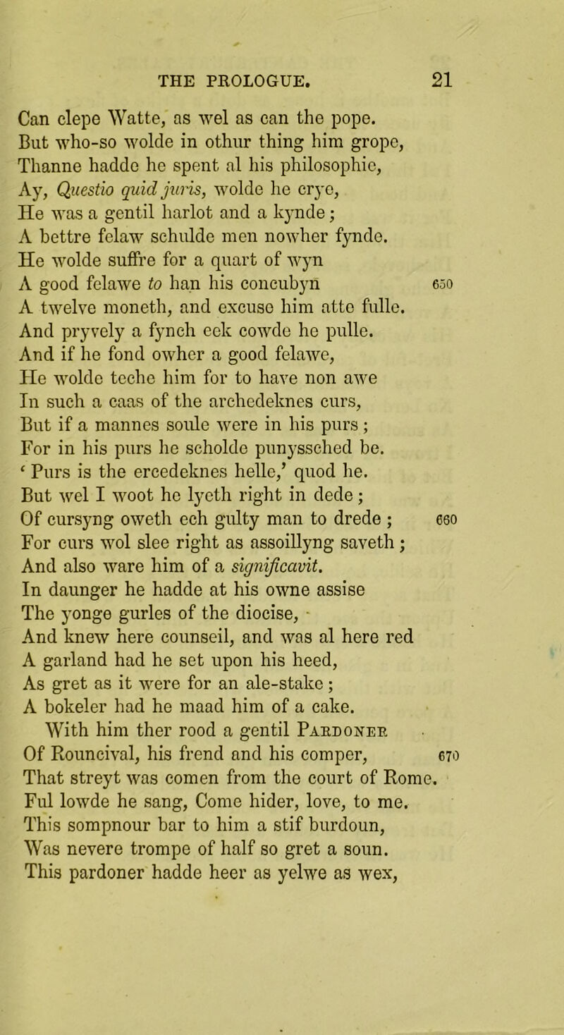 Can clepe Watte, as wel as can the pope. But who-so wolcle in othur thing him grope, Thanne haddo ho spent al his philosophic. Ay, Questio quidjwis, wolde he crye. He was a gentil harlot and a kynde; A bettre felaw schulde men nowher f30ide. He wolde sulfre for a quart of wyn A good felawe to han his concubyn eso A twelve inoneth, and excuse him atte fullo. And pryvely a fynch eek cowde he pulle. And if he fond owher a good felawe, He wolde teche him for to have non awe In such a caas of the archedeknes curs. But if a mannes soule were in his purs ; For in his purs he scholde punyssched be. ‘ Purs is the ereedeknes helle,’ quod he. But wel I woot he lycth right in dede; Of cursyng oweth ech gulty man to drede ; 660 For curs wol slee right as assoiUyng saveth; And also ware him of a signijicavit. In daunger he hadde at his owne assise The yonge gurles of the diocise, ■ And knew here counseil, and was al here red A garland had he set upon his heed. As gret as it were for an ale-stake; A bokeler had he maad him of a cake. With him ther rood a gentil Paedonee Of Rouncival, his frend and his comper, 670 That streyt was eomen from the court of Rome. Ful lowde he sang. Come hider, love, to me. This sompnour bar to him a stif burdoun. Was nevere trompe of half so gret a soiin. This pardoner hadde heer as yelwe as wex.