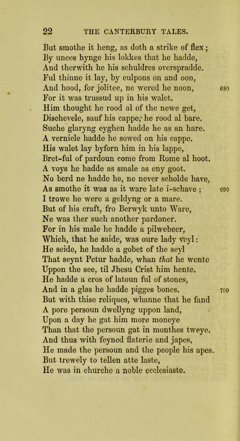 But smothe it heng, as doth a strike of flex; By unees hynge his lokkes that he hadde, And therwith he his schuldres overspradde. Fill thinne it laj’’, by ciilpons on and oon, And hood, for jolitee, no ivered he noon, For it was trussud up in his walet. Him thought he rood al of the ncwe get, Dischevele, sauf his eappe; he rood al bare, Suche glaryng eyghen hadde he as an hare. A vernicle hadde he sowed on his cappo. His walet lay byforn him in his lappe, Bret-ful of pardoun come from Rome al hoot. A voys he hadde as smale as eny goot. No herd ne hadde he, ne never scholde have. As smothe it was as it ware late i-sehave ; I trowe lie were a geldyng or a mare. But of his craft, fro Berwyk unto Ware, Ne was ther such another pardoner. For in his male he hadde a pilwebeer. Which, that he saide, was oure lady Voyl : He seide, he hadde a gobet of the sejd That seynt Petur hadde, whan that he wento Uppon the see, til Jhesu Crist him hente. Ho hadde a cros of latoun ful of stones. And in a glas he hadde pigges bones. But with thise reliqwes, whanne that he fand A pore persoun dwellyng uppon land. Upon a day ho gat him more moneye Than that the persoun gat in monthes tweye. And thus with feyned flaterio and japes. He made the persoun and the people his apes. But trewely to tellen atte laste. He was in churcho a noble ecclesiasto.